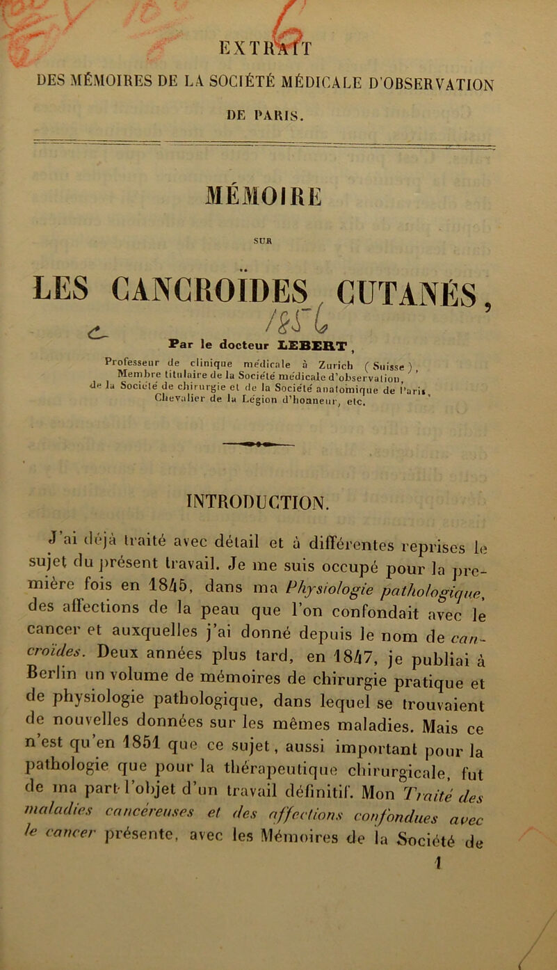 DES MÉMOIRES DE LA SOCIÉTÉ MÉDICALE D’OBSERVATION DE PARIS. MÉMOIRE SUR LES CANCROÏDES CUTANÉS ^ /èfL Par le docteur I1EBEB.T , Professeur de clinique medicale à Zurich ( Suisse ) Membre titulaire de la Socie'le' medicale d’observation ' ’ de la Société' de chirurgie et de la Société' anatomique de Pari» Chevalier de lu Légion d’honneur, etc. 5 INTRODUCTION. J’ai déjà traité avec détail et à différentes reprises le sujet du présent travail. Je me suis occupé pour la pre- mière lois en 1845, dans ma Physiologie pathologique, des affections de la peau que l’on confondait avec le cancer et auxquelles j’ai donné depuis le nom de cari- croules. Deux années plus tard, en 1847, je publiai à Berlin un volume de mémoires de chirurgie pratique et de physiologie pathologique, dans lequel se trouvaient de nouvelles données sur les mêmes maladies. Mais ce n est qu en 1851 que ce sujet, aussi important pour la pathologie que pour la thérapeutique chirurgicale, fut de ma part l’objet d’un travail définitif. Mon Traité des maladies cancéreuses et des affections confondues avec Je cancer présente, avec les Mémoires de la Société de 1 /