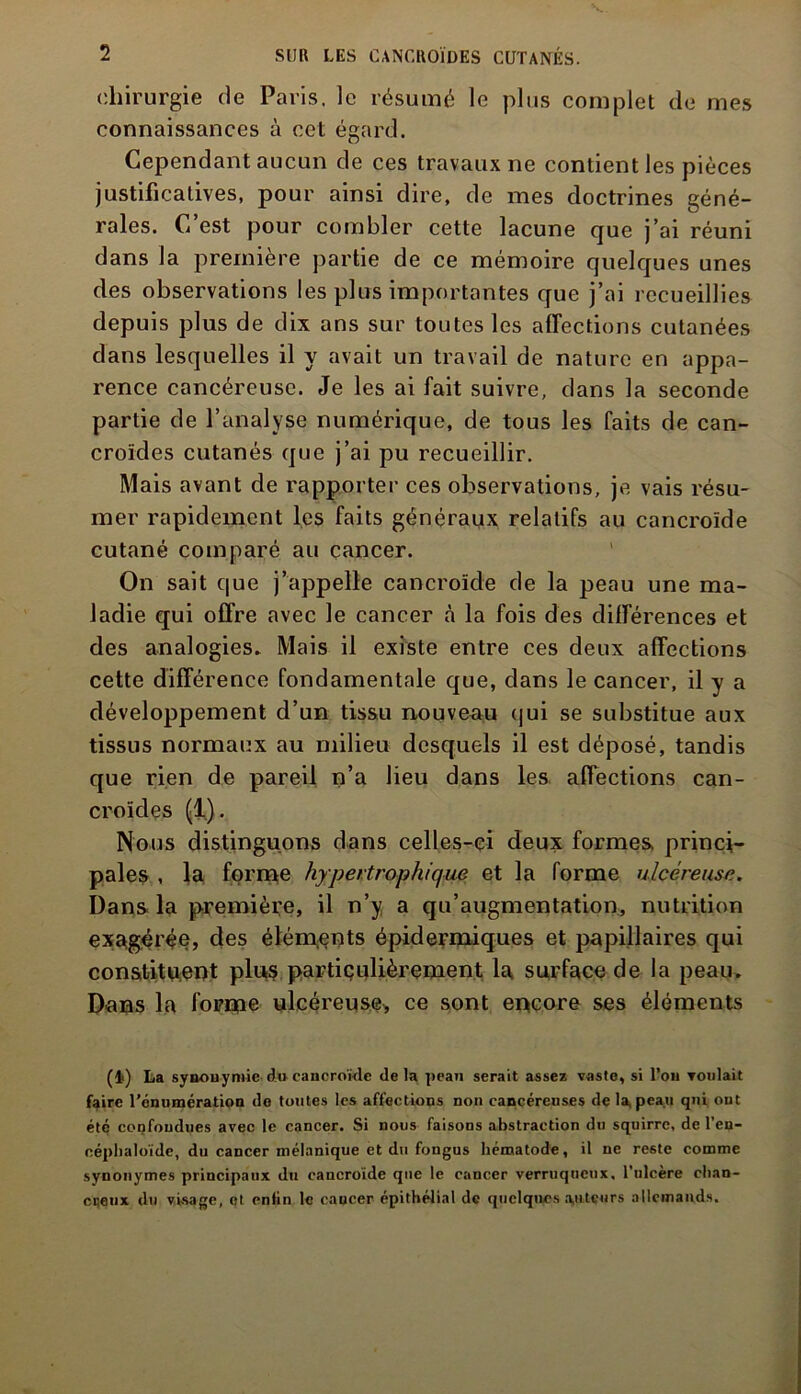 chirurgie de Paris. ]e résumé le plus complet de mes connaissances à cet égard. Cependant aucun de ces travaux ne contient les pièces justificatives, pour ainsi dire, de mes doctrines géné- rales. C’est pour combler cette lacune que j’ai réuni dans la première partie de ce mémoire quelques unes des observations les plus importantes que j’ai recueillies depuis plus de dix ans sur toutes les affections cutanées dans lesquelles il y avait un travail de nature en appa- rence cancéreuse. Je les ai fait suivre, dans la seconde partie de l’analyse numérique, de tous les faits de can- croïdes cutanés que j’ai pu recueillir. Mais avant de rapporter ces observations, je vais résu- mer rapidement les faits généraux relatifs au cancroïde cutané comparé au cancer. On sait que j’appelle cancroïde de la peau une ma- ladie qui offre avec le cancer à la fois des différences et des analogies. Mais il existe entre ces deux affections cette différence fondamentale que, dans le cancer, il y a développement d’un tissu nouveau qui se substitue aux tissus normaux au milieu desquels il est déposé, tandis que rien de pareil n’a lieu dans les affections can- croïdes (1). Nous distinguons dans celles-ci deux formes princi- pales , la forme hypertrophique et la forme ulcéreuse. Dans la première, il n’y a qu’augmentation, nutrition exagérée, des éléments épidermiques et papillaires qui constituent plus particulièrement la surface de la peau. Dans la forme ulcéreuse* ce sont encore ses éléments (lf) La synonymie du cancroïde de la peau serait assez vaste, si l’ou voulait faire l’énumération do toutes les affections non cancéreuses de la, peau qui ont été confondues avec le cancer. Si nous faisons abstraction du squirrc, de l’en- céphaloïde, du cancer mélanique et du fongus hématode, il ne reste comme synonymes principaux du cancroïde que le cancer verruqueux, l’ulcère chan- cijeux du visage, et enfin le cancer épithélial de quelques a,utcurs allemands.