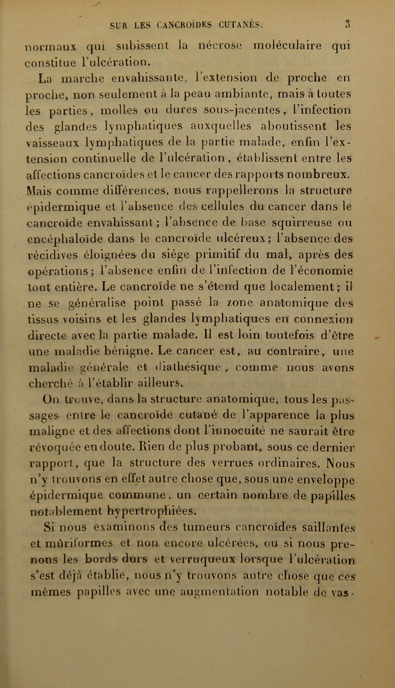 normaux qui subissent la nécrose moléculaire qui constitue l’ulcération. La marche envahissante, l’extension de proche en proche, non seulement à la peau ambiante, mais à toutes les parties, molles ou dures sous-jacentes, l’infection des glandes lymphatiques auxquelles aboutissent les vaisseaux lymphatiques de la partie malade, enfin l’ex- tension continuelle de l'ulcération , établissent entre les affections cancroïdes et le cancer des rapports nombreux. Mais comme différences, nous rappellerons la structure épidermique et l’absence des cellules du cancer dans le cancroïde envahissant ; l’absence de base squirreuse ou encéphaloïde dans le cancroïde ulcéreux; l’absence des récidives éloignées du siège primitif du mal, après des opérations; l’absence enfin de l’infection de l’économie tout entière. Le cancroïde ne s’étend que localement; il ne se généralise point passé la zone anatomique des tissus voisins et les glandes lymphatiques en connexion directe avec la partie malade. Il est loin toutefois d’être une maladie bénigne. Le cancer est, au contraire, une maladie générale et diatliésique , comme nous avons cherché à l’établir ailleurs. On trouve, dans la structure anatomique, tous les pas- sages entre le cancroïde cutané de l’apparence la plus maligne et des affections dont l’innocuité ne saurait être révoquée en doute. Rien de plus probant, sous ce dernier rapport, que la structure des verrues ordinaires. Nous n’y trouvons en effet autre chose que, sous une enveloppe épidermique commune, un certain nombre de papilles notablement hypertrophiées. Si nous examinons des tumeurs cancroïdes saillantes et mûriformes et non encore ulcérées, ou si nous pre- nons les bords durs et verruqueux lorsque l’ulcération s’est déjà établie, nous n’y trouvons autre chose que ces mêmes papilles avec une augmentation notable de vas-