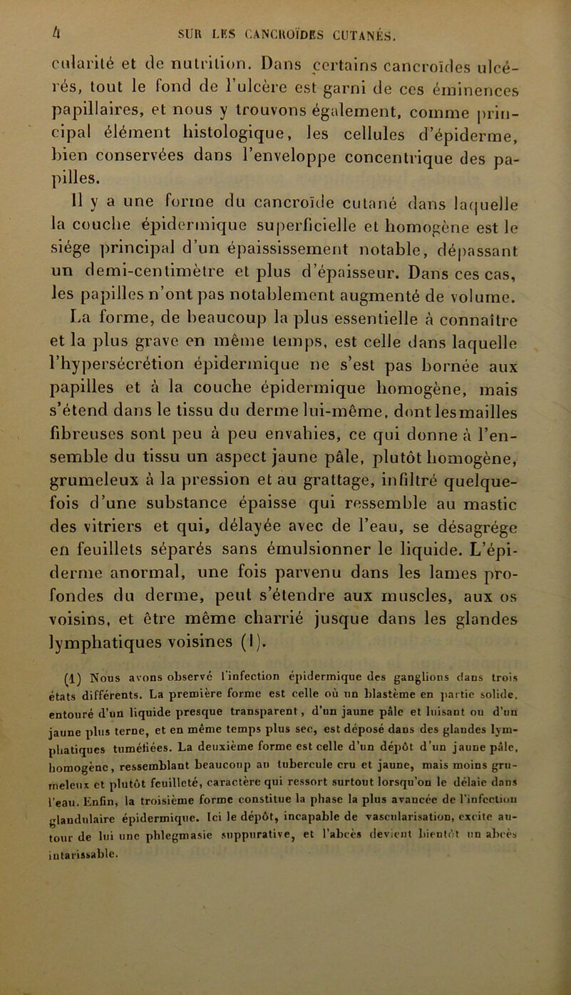 cularilé et de nutrition. Dans certains cancroïdes ulcé- rés, tout le fond de l’ulcère est garni de ces éminences papillaires, et nous y trouvons également, comme prin- cipal élément histologique, les cellules d’épiderme, bien conservées dans l’enveloppe concentrique des pa- pilles. 11 y a une forme du cancroïde cutané dans laquelle la couche épidermique superficielle et homogène est le siège principal d’un épaississement notable, dépassant un demi-centimètre et plus d’épaisseur. Dans ces cas, les papilles n’ont pas notablement augmenté de volume. La forme, de beaucoup la plus essentielle à connaître et la plus grave en même temps, est celle dans laquelle l’hypersécrétion épidermique ne s’est pas bornée aux papilles et à la couche épidermique homogène, mais s’étend dans le tissu du derme lui-même, dont lesmailles fibreuses sont peu à peu envahies, ce qui donne à l’en- semble du tissu un aspect jaune pâle, plutôt homogène, grumeleux à la pression et au grattage, infiltré quelque- fois d’une substance épaisse qui ressemble au mastic des vitriers et qui, délayée avec de l’eau, se désagrégé en feuillets séparés sans émulsionner le liquide. L’épi- derme anormal, une fois parvenu dans les lames pro- fondes du derme, peut s’étendre aux muscles, aux os voisins, et être même charrié jusque dans les glandes lymphatiques voisines (I). (1) Nous avons observé l’infection épidermique des ganglions dans trois états différents. La première forme est celle où un blastème en partie solide, entouré d’un liquide presque transparent, d’un jaune pâle et luisaut ou d’un jaune plus terne, et en même temps plus see, est déposé dans des glandes lym- phatiques tumétiées. La deuxième forme est celle d’un dépôt d’un jaune pâle, homogène, ressemblant beaucoup au tubercule cru et jaune, mais moins gru- meleux et plutôt feuilleté, caractère qui ressort surtout lorsqu’on le délaie dans l’eau. Enfin, la troisième forme constitue la phase la plus avancée de l'infection glandulaire épidermique. Ici le dépôt, incapable de vascularisation, excite au- tour de lui une phlegmasie suppurative, et l’abcès devient bientôt un abcès intarissable.