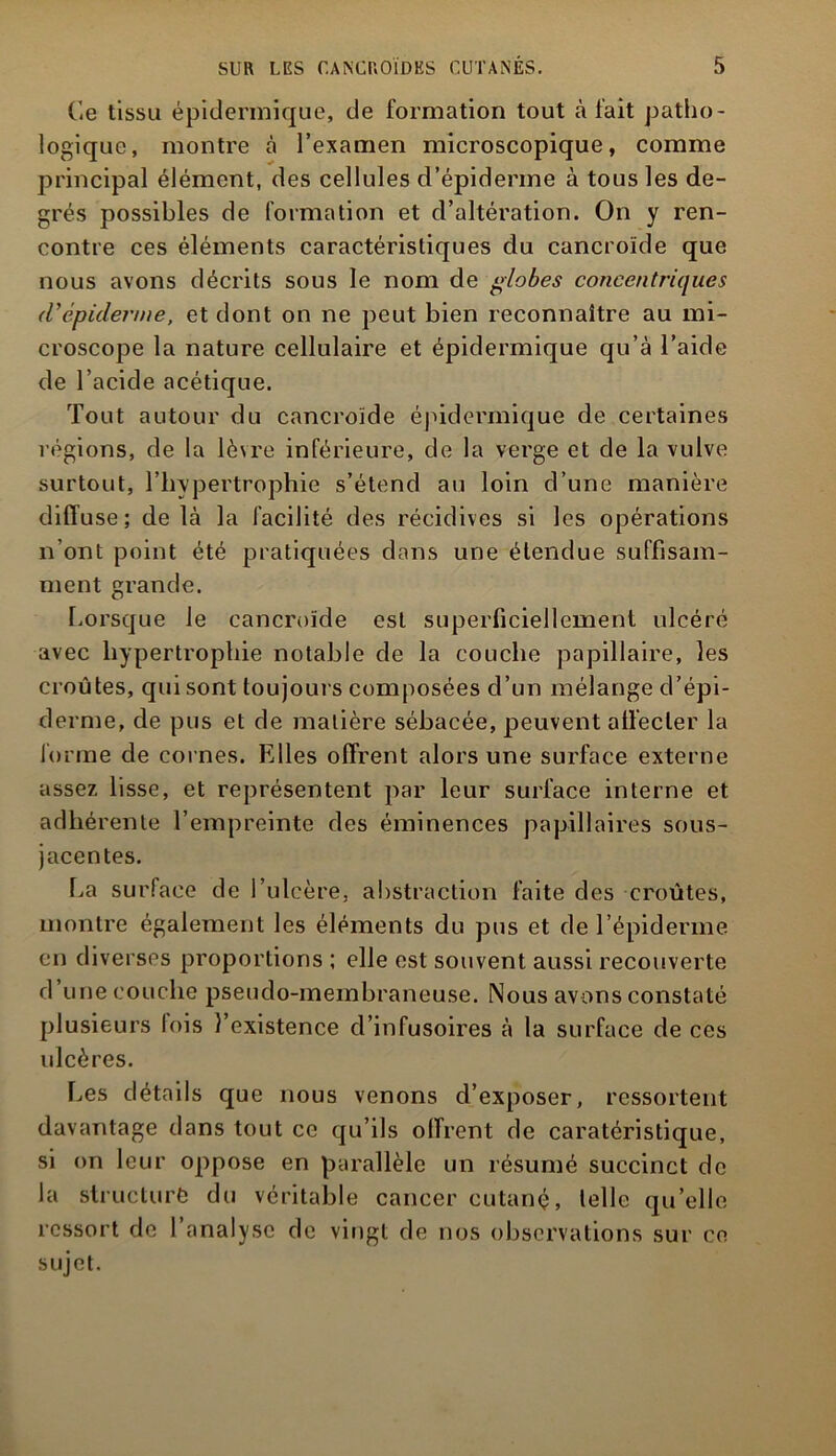 Ce tissu épidermique, de formation tout à l'ait patho- logique, montre à l’examen microscopique, comme principal élément, des cellules d’épiderme à tous les de- grés possibles de formation et d’altération. On y ren- contre ces éléments caractéristiques du cancroïde que nous avons décrits sous le nom de globes concentriques (Vépiderme, et dont on ne peut bien reconnaître au mi- croscope la nature cellulaire et épidermique qu’à l’aide de l’acide acétique. Tout autour du cancroïde épidermique de certaines régions, de la lèvre inférieure, de la verge et de la vulve surtout, l’hypertrophie s’étend au loin d’une manière diffuse; de là la facilité des récidives si les opérations n’ont point été pratiquées dans une étendue suffisam- ment grande. Lorsque le cancroïde est superficiellement ulcéré avec hypertrophie notable de la couche papillaire, les croûtes, qui sont toujours composées d’un mélange d’épi- derme, de pus et de matière sébacée, peuvent affecter la forme de cornes. Elles offrent alors une surface externe assez lisse, et représentent par leur surface interne et adhérente l’empreinte des éminences papillaires sous- jacentes. La surface de l’ulcère, abstraction faite des croûtes, montre également les éléments du pus et de l’épiderme en diverses proportions ; elle est souvent aussi recouverte d une couche pseudo-membraneuse. Nous avons constaté plusieurs lois l’existence d’infusoires à la surface de ces idcères. Les détails que nous venons cl’exposer, ressortent davantage dans tout ce qu’ils offrent de caratéristique, si on leur oppose en parallèle un résumé succinct de la structuré du véritable cancer cutané, telle qu’elle ressort de l’analyse de vingt de nos observations sur ce sujet.