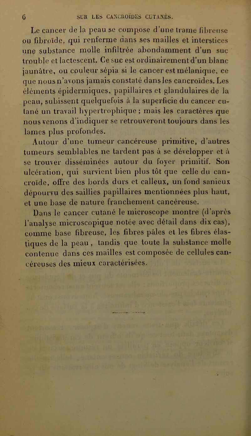 Le cancer de la peau se compose d’une trame fibreuse ou fibroïde, qui renferme dans ses mailles et interstices une substance molle infiltrée abondamment d’un suc trouble et lactescent. Ce suc est ordinairement d’un blanc jaunâtre, ou couleur sépia si le cancer est mélanique, ce que nous n’avons jamais constaté dans les cancroïdes. Les éléments épidermiques, papillaires et glandulaires de la peau, subissent quelquefois à la superficie du cancer cu- tané un travail hypertrophique; mais les caractères que nous venons d’indiquer se retrouveront toujours dans les lames plus profondes. Autour d’une tumeur cancéreuse primitive, d’autres tumeurs semblables ne tardent pas à se développer et à se trouver disséminées autour du foyer primitif. Son ulcération, qui survient bien plus tôt que celle du can- eroïde, offre des bords durs et calleux, un fond sanieux dépourvu des saillies papillaires mentionnées plus haut, et une base de nature franchement cancéreuse. Dans le cancer cutané le microscope montre (d’après l’analyse microscopique notée avec détail dans dix cas), comme base fibreuse, les fibres pâles et les fibres élas- tiques de la peau , tandis que toute la substance molle contenue dans ces mailles est composée de cellules can- céreuses des mieux caractérisées.