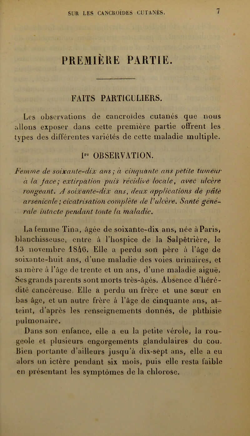 PREMIÈRE PARTIE. FAITS PARTICULIERS. Los observations de cancroïdes cutanés que nous allons exposer dans cette première partie offrent les types des différentes variétés de cette maladie multiple. lrc OBSERVATION. Femme de soixante-dix ans ; à cinquante ans petite tumeur à la jace; extirpation puis récidive locale, avec ulcère rongeant. A soixante-dix ans, deux applications de pâté arsenicale ; cicatrisation complète de Vulcère. Santé géné- rale intacte pendant toute la maladie. La femme Tina, âgée de soixante-dix ans, née à Paris, blanchisseuse, entre à l’hospice de la Salpêtrière, le l'ô novembre 1846. Elle a perdu son père à l’âge de soixante-huit ans, d’une maladie des voies urinaires, et sa mère à l’âge de trente et un ans, d’une maladie aiguë. Ses grands parents sont morts très-âgés. Absence d’héré- dité cancéreuse. Elle a perdu un frère et une sœur en bas âge, et un autre frère à l’âge de cinquante ans, at- teint, d’après les renseignements donnés, de phthisie pulmonaire. Dans son enfance, elle a eu la petite vérole, la rou- geole et plusieurs engorgements glandulaires du cou. Bien portante d’ailleurs jusqu’à clix-sept ans, elle a eu alors un ictère pendant six mois, puis elle resta faible en présentant les symptômes de la chlorose.