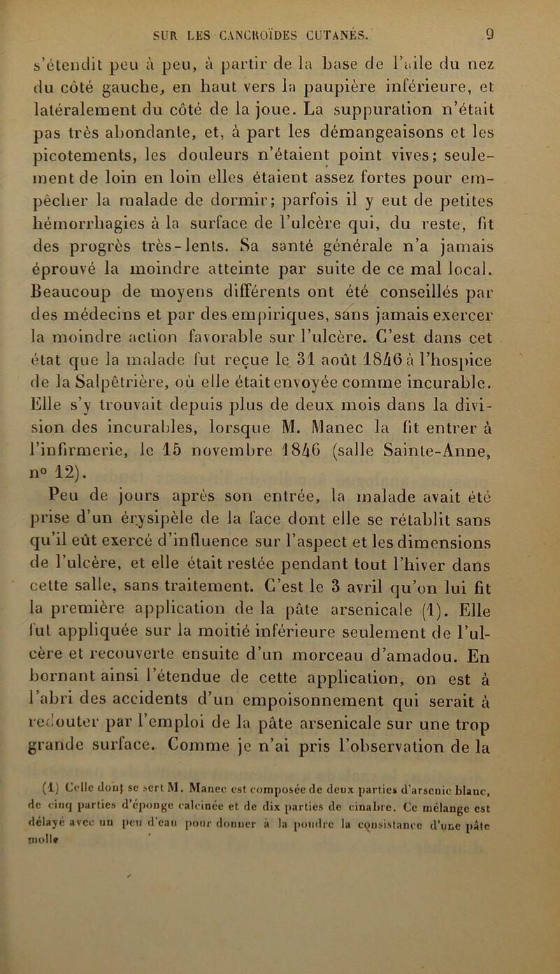 s’étendit peu à peu, à partir de la base de l’aile du nez du coté gauche, en haut vers la paupière inférieure, et latéralement du côté de la joue. La suppuration n’était pas très abondante, et, à part les démangeaisons et les picotements, les douleurs n’étaient point vives; seule- ment de loin en loin elles étaient assez fortes pour em- pêcher la malade de dormir; parfois il y eut de petites hémorrhagies à la surface de l’ulcère qui, du reste, fit des progrès très-lents. Sa santé générale n’a jamais éprouvé la moindre atteinte par suite de ce mal local. Beaucoup de moyens différents ont été conseillés par des médecins et par des empiriques, sans jamais exercer la moindre action favorable sur l’ulcère. C’est dans cet état que la malade fut reçue le 31 août 18Æ6à l’hospice de la Salpêtrière, où elle était envoyée comme incurable. Elle s’y trouvait depuis plus de deux mois dans la divi- sion des incurables, lorsque M. Manec la fit entrer à l’infirmerie, le 15 novembre 18Z|6 (salle Sainte-Anne, n° 12). Peu de jours après son entrée, la malade avait été prise d’un érysipèle de la face dont elle se rétablit sans qu’il eût exercé d’influence sur l’aspect et les dimensions de l’ulcère, et elle était restée pendant tout l’hiver dans celte salle, sans traitement. C’est le 3 avril qu’on lui fit la première application delà pâte arsenicale (1). Elle fut appliquée sur la moitié inférieure seulement de l’ul- cère et recouverte ensuite d’un morceau d’amadou. En bornant ainsi l’étendue de cette application, on est à l’abri des accidents d’un empoisonnement qui serait à redouter par l’emploi de la pâte arsenicale sur une trop grande surface. Comme je n’ai pris l’observation de la (1) Celle douf se sert. M. Mance est composée de deux parties d’arsenic blanc, de cinq parties d’éponge calcinée et de dix parties de cinabre. Ce mélange est délayé avec un peu d’eau pour donner à la poudre la consistance d’une pâte tnollf