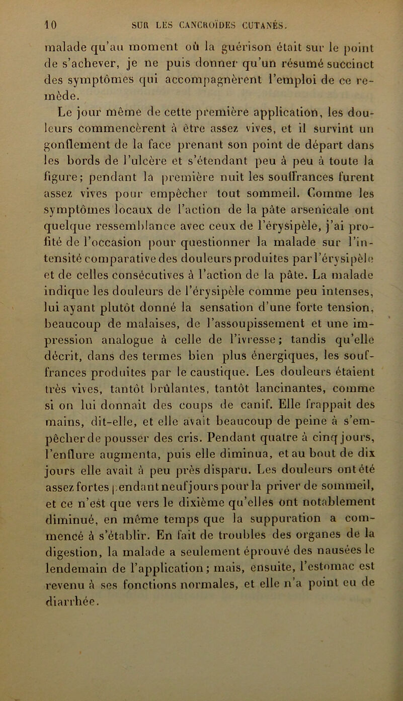 malade qu’au moment où la guérison était sur le point de s’achever, je ne puis donner qu’un résumé succinct des symptômes qui accompagnèrent l’emploi de ce re- mède. Le jour même de cette première application, les dou- leurs commencèrent à être assez vives, et il survint un gonflement de la face prenant son point de départ dans les bords de l’ulcère et s’étendant peu à peu à toute la figure; pendant la première nuit les souffrances furent assez vives pour empêcher tout sommeil. Comme les symptômes locaux de l’action de la pâte arsenicale ont quelque ressemblance avec ceux de l’érysipèle, j’ai pro- fité de l’occasion pour questionner la malade sur l’in- tensité comparative des douleurs produites par l’érysipèle et de celles consécutives à l’action de la pâte. La malade indique les douleurs de l’érysipèle comme peu intenses, lui ayant plutôt donné la sensation d’une forte tension, beaucoup de malaises, de l’assoupissement et une im- pression analogue à celle de l’ivresse ; tandis qu’elle décrit, dans des termes bien plus énergiques, les souf- frances produites par le caustique. Les douleurs étaient très vives, tantôt brûlantes, tantôt lancinantes, comme si on lui donnait des coups de canif. Elle frappait des mains, dit-elle, et elle avait beaucoup de peine à s’em- pêcher de pousser des cris. Pendant quatre à cinq jours, l’enflure augmenta, puis elle diminua, et au bout de dix jours elle avait à peu près disparu. Les douleurs ontété assez fortes pendant neuf jours pour la priver de sommeil, et ce n’est que vers le dixième qu’elles ont notablement diminué, en même temps que la suppuration a com- mencé à s’établir. En fait de troubles des organes de la digestion, la malade a seulement éprouvé des nausées le lendemain de l’application; mais, ensuite, 1 estomac est revenu ô ses fonctions normales, et elle n’a point eu de diarrhée.