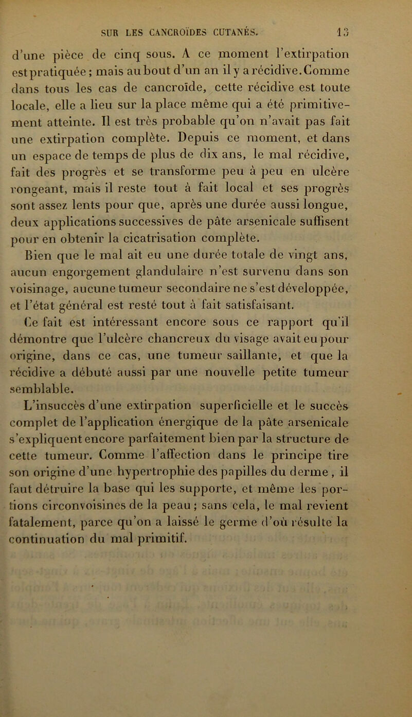 d’une pièce de cinq sous. À ce moment l’extirpation estpratiquée; mais au bout d’un an il y a récidive.Comme dans tous les cas de cancroïde, cette récidive est toute locale, elle a lieu sur la place même qui a été primitive- ment atteinte. Il est très probable qu’on n’avait pas fait une extirpation complète. Depuis ce moment, et dans un espace de temps de plus de dix ans, le mal récidive, fait des progrès et se transforme peu à peu en ulcère rongeant, mais il reste tout à fait local et ses progrès sont assez lents pour que, après une durée aussi longue, deux applications successives de pâte arsenicale suffisent pour en obtenir la cicatrisation complète. Bien que le mal ait eu une durée totale de vingt ans, aucun engorgement glandulaire n’est survenu dans son voisinage, aucune tumeur secondaire ne s’est développée, et l’état général est resté tout à fait satisfaisant. Ce fait est intéressant encore sous ce rapport qu'il démontre que l’ulcère chancreux du visage avait eu pour origine, dans ce cas, une tumeur saillante, et que la récidive a débuté aussi par une nouvelle petite tumeur semblable. L’insuccès d’une extirpation superficielle et le succès complet de l’application énergique de la pâte arsenicale s’expliquent encore parfaitement bien par la structure de cette tumeur. Comme l’affection dans le principe tire son origine d’une hypertrophie des papilles du derme , il faut détruire la base qui les supporte, et même les por- tions circonvoisincs de la peau; sans cela, le mal revient fatalement, parce qu’on a laissé le germe d’où résulte la continuation du mal primitif.