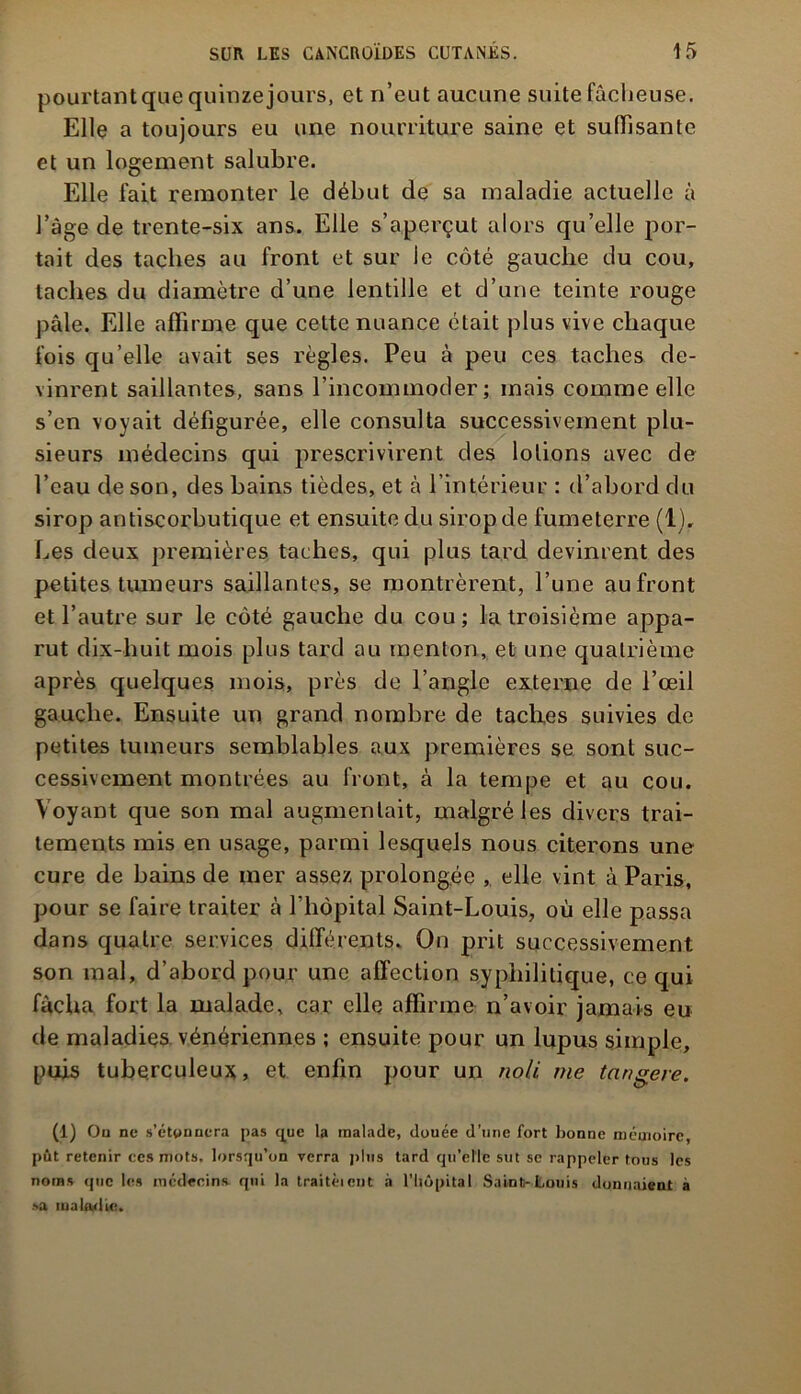 pourtant que quinze jours, et n’eut aucune suite fâcheuse. Elle a toujours eu une nourriture saine et suffisante et un logement salubre. Elle fait remonter le début de sa maladie actuelle à l’âge de trente-six ans. Elle s’aperçut alors qu’elle por- tait des taches au front et sur le côté gauche du cou, taches du diamètre d’une lentille et d’une teinte rouge pâle. Elle affirme que cette nuance était plus vive chaque fois qu’elle avait ses règles. Peu à peu ces taches de- vinrent saillantes, sans l’incommoder; mais comme elle s’en voyait défigurée, elle consulta successivement plu- sieurs médecins qui prescrivirent des lotions avec de l’eau de son, des bains tièdes, et à l’intérieur : d’abord du sirop antiscorbutique et ensuite du sirop de fumeterre (1). Les deux premières taches, qui plus tard devinrent des petites tumeurs saillantes, se montrèrent, l’une au front et l’autre sur le côté gauche du cou; la troisième appa- rut dix-huit mois plus tard au menton, et une quatrième après quelques mois, près de l’angle externe de l’œil gauche. Ensuite un grand nombre de taches suivies de petites tumeurs semblables aux premières se sont suc- cessivement montrées au front, à la tempe et au cou. Voyant que son mal augmentait, malgré les divers trai- tements mis en usage, parmi lesquels nous citerons une cure de bains de mer assez prolongée , elle vint à Paris, pour se faire traiter à Lhôpital Saint-Louis, où elle passa dans quatre services différents. On prit successivement son mal, d’abord pour une affection syphilitique, ce qui fâcha fort la malade, car elle affirme n’avoir jamais eu de maladies vénériennes ; ensuite pour un lupus simple, puis tuberculeux, et enfin pour un noli me tnngere. (1) On ne s’étonnera pas que la malade, douée d’une fort bonne mémoire, pût retenir ces mots, lorsqu’on verra plus tard qu’elle sut se rappeler tous les noms que les médecins qui la traitèient à l’hôpital Saint-Louis donnaient à »a maladie.