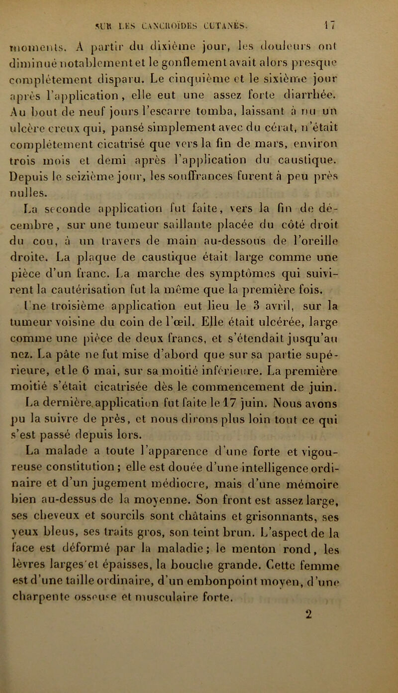 moments. A partir du dixième jour, les douleurs ont diminué notablement et le gonflement avait alors presque complètement disparu. Le cinquième et le sixième jour après l’application, elle eut une assez forte diarrhée. Au bout de neuf jours l’escarre tomba, laissant à rm un ulcère creux qui, pansé simplement avec du cérat, n’était complètement cicatrisé que vers la fin de mars, environ trois mois et demi après l’application du caustique. Depuis le seizième jour, les souffrances furent à peu près milles. La seconde application fut faite, vers la fin de dé- cembre, sur une tumeur saillante placée du côté droit du cou, à un travers de main au-dessous de l’oreille droite. La plaque de caustique était large comme une pièce d’un franc. La marche des symptômes qui suivi- rent la cautérisation fut la même que la première fois. I ne troisième application eut lieu le 3 avril, sur la tumeur voisine du coin de l’œil. Elle était ulcérée, large comme une pièce de deux francs, et s’étendait jusqu’au nez. La pâte ne fut mise d’abord que sur sa partie supé- rieure, et le 6 mai, sur sa moitié inférieure. La première moitié s’était cicatrisée dès le commencement de juin. La dernière.application fut faite le 17 juin. Nous avons pu la suivre de près, et nous dirons plus loin tout ce qui s’est passé depuis lors. La malade a toute l’apparence d’une forte et vigou- reuse constitution ; elle est douée d’une intelligence ordi- naire et d’un jugement médiocre, mais d’une mémoire bien au-dessus de la moyenne. Son front est assez large, ses cheveux et sourcils sont châtains et grisonnants, ses yeux bleus, ses traits gros, son teint brun. L’aspect de la lace est déformé par la maladie ; le menton rond, les lèvres larges'et épaisses, la bouche grande. Cette femme est d’une taille ordinaire, d’un embonpoint moyen, d’une charpente osseuse et musculaire forte. 2