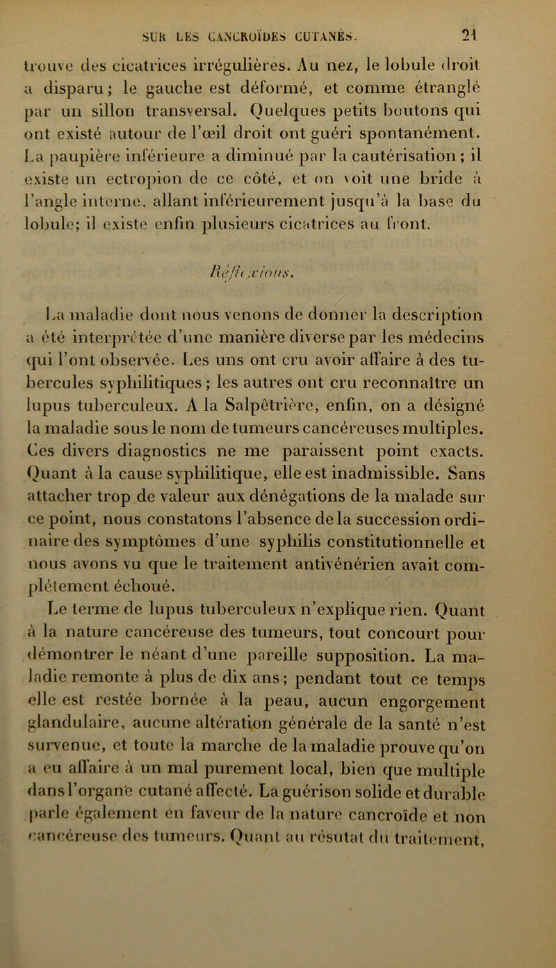 trouve des cicatrices irrégulières. Au nez, le lobule droit a disparu; le gauche est déformé, et comme étranglé par un sillon transversal. Quelques petits boutons qui ont existé autour de l’œil droit ont guéri spontanément. La paupière inférieure a diminué par la cautérisation ; il existe un ectropion de ce côté, et on voit une bride à l’angle interne, allant inférieurement jusqu’à la base du lobule; il existe enfin plusieurs cicatrices au front. Refit .vin//s. La maladie dont nous venons de donner la description a été interprétée d’une manière diverse par les médecins qui l’ont observée. Les uns ont cru avoir affaire à des tu- bercules syphilitiques ; les autres ont cru reconnaître un lupus tuberculeux. A la Salpêtrière, enfin, on a désigné la maladie sous le nom de tumeurs cancéreuses multiples. Ces divers diagnostics ne me paraissent point exacts. Quant à la cause syphilitique, elle est inadmissible. Sans attacher trop de valeur aux dénégations de la malade sili- ce point, nous constatons l’absence delà succession ordi- naire des symptômes d’une syphilis constitutionnelle et nous avons vu que le traitement antivénérien avait com- plètement échoué. Le terme de lupus tuberculeux n’explique rien. Quant à la nature cancéreuse des tumeurs, tout concourt pour démontrer le néant d’une pareille supposition. La ma- ladie remonte à plus de dix ans; pendant tout ce temps elle est restée bornée à la peau, aucun engorgement glandulaire, aucune altération générale de la santé n’est survenue, et toute la marche de la maladie prouve qu’on a eu affaire à un mal purement local, bien que multiple dans l’organe cutané affecté. La guérison solide et durable parle également en faveur de la nature cancroïde et non cancéreuse des tumeurs. Quant au résutat du traitement.