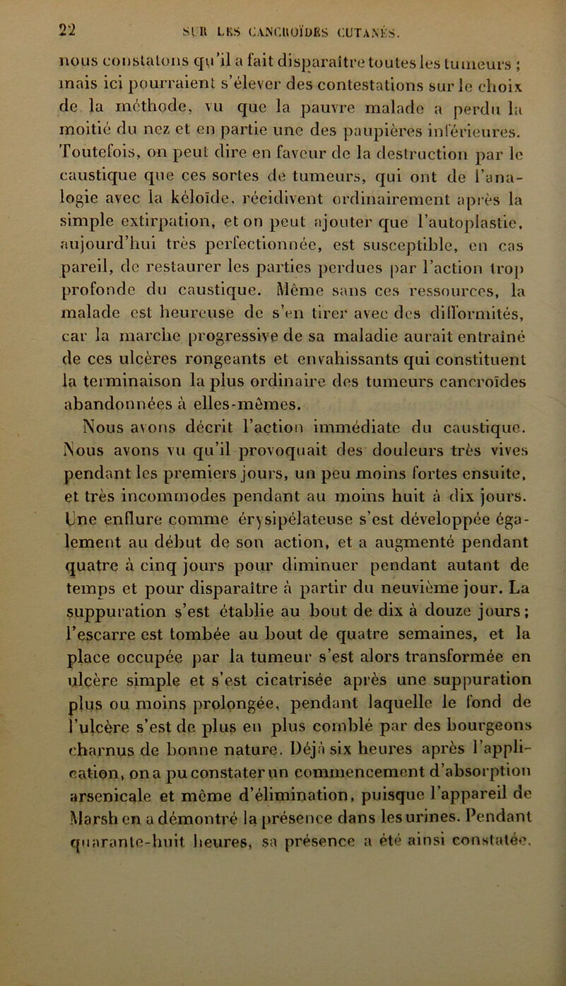 nous constatons qu’il a fait disparaître toutes les tumeurs ; mais ici pourraient s’élever des contestations sur le choix de la méthode, vu que la pauvre malade a perdu la moitié du nez et en partie une des paupières inférieures. Toutefois, on peut dire en faveur de la destruction par le caustique que ces sortes de tumeurs, qui ont de l’ana- logie avec la kéloïde. récidivent ordinairement après la simple extirpation, et on peut ajouter que l’autoplastie, aujourd’hui très perfectionnée, est susceptible, en cas pareil, de restaurer les parties perdues par l’action trop profonde du caustique. Même sans ces ressources, la malade est heureuse de s’en tirer avec des difformités, car la marche progressive de sa maladie aurait entraîné de ces ulcères rongeants et envahissants qui constituent la terminaison la plus ordinaire des tumeurs canoroïdes abandonnées à elles-mêmes. Nous avons décrit l’action immédiate du caustique. Nous avons vu qu’il provoquait des douleurs très vives pendant les premiers jours, un peu moins fortes ensuite, et très incommodes pendant au moins huit à dix jours. Une enflure comme érysipélateuse s’est développée éga- lement au début de son action, et a augmenté pendant quatre à cinq jours pour diminuer pendant autant de temps et pour disparaître à partir du neuvième jour. La suppuration s’est établie au bout de dix à douze jours; l’escarre est tombée au bout de quatre semaines, et la place occupée par la tumeur s’est alors transformée en ulcère simple et s’est cicatrisée après une suppuration plus ou moins prolongée, pendant laquelle le fond de l’ulcère s’est de plus en plus comblé par des bourgeons charnus de bonne nature. Déjà six heures après l’appli- cation, on a pu constater un commencement d’absorption arsenicale et même d’élimination, puisque l’appareil de Marsh en a démontré la présence dans les urines. Pendant cpiarante-huit heures, sa présence a été ainsi constatée.