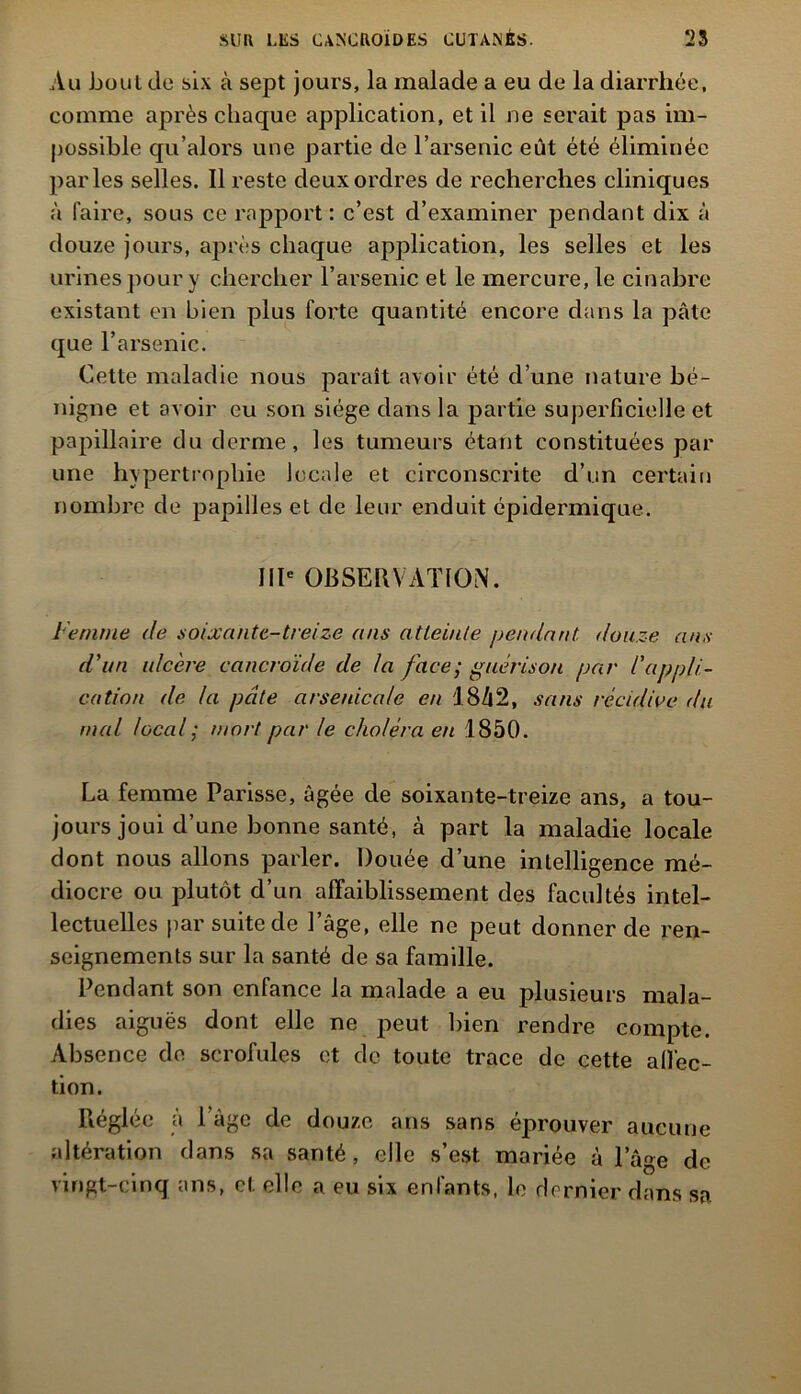 Au bout (le six à sept jours, la malade a eu de la diarrhée, comme après chaque application, et il ne serait pas im- possible qu’alors une partie de l’arsenic eût été éliminée parles selles. Il reste deux ordres de recherches cliniques à faire, sous ce rapport: c’est d’examiner pendant dix à douze jours, après chaque application, les selles et les urines pour y chercher l’arsenic et le mercure, le cinabre existant en bien plus forte quantité encore dans la pâte que l’arsenic. Cette maladie nous parait avoir été d’une nature bé- nigne et avoir eu son siège dans la partie superficielle et papillaire du derme, les tumeurs étant constituées par une hypertrophie locale et circonscrite d’un certain nombre de papilles et de leur enduit épidermique. IIIe OBSERVATION. Femme de soixante-treize ans atteinte pendant douze ans d'un ulcère cancroïde de la face; guérison par l'appli- cation de la pâte arsenicale en 1842, sans récidive du mal local; mort par le choléra en 1850. La femme Parisse, âgée de soixante-treize ans, a tou- jours joui d’une bonne santé, à part la maladie locale dont nous allons parler. Douée d’une intelligence mé- diocre ou plutôt d’un affaiblissement des facultés intel- lectuelles par suite de l’âge, elle ne peut donner de ren- seignements sur la santé de sa famille. Pendant son enfance la malade a eu plusieurs mala- dies aiguës dont elle ne peut bien rendre compte. Absence de scrofules et de toute trace de cette all'ec- tion. Réglée à l’âge de douze ans sans éprouver aucune altération dans sa santé, elle s’est mariée à l’âge de vingt-cinq ans, et elle a eu six enfants, le dernier dans sa