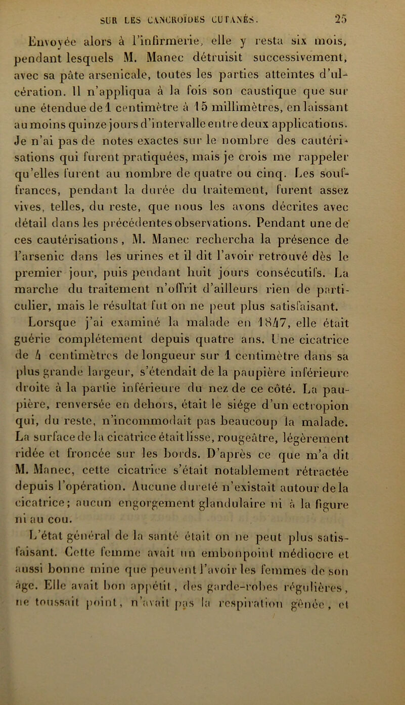 Envoyée alors à l’infirmerie, elle y resta six mois, pendant lesquels M. Manec détruisit successivement, avec sa pâte arsenicale, toutes les parties atteintes d’ul- cération. 11 n’appliqua à la fois son caustique que sur une étendue de 1 centimètre à 15 millimètres, en laissant au moins quinze jours d’intervalle entre deux applications. Je n’ai pas de notes exactes sur le nombre des cautéri* sations qui furent pratiquées, mais je crois me rappeler qu’elles furent au nombre de quatre ou cinq. Les souf- frances, pendant la durée du traitement, furent assez vives, telles, du reste, que nous les avons décrites avec détail dans les précédentes observations. Pendant une de ces cautérisations, M. Manec rechercha la présence de l’arsenic dans les urines et il dit l’avoir retrouvé dès le premier jour, puis pendant huit jours consécutifs. La marche du traitement n’offrit d’ailleurs rien de parti- culier, mais le résultat fut on ne peut plus satisfaisant. Lorsque j’ai examiné la malade en 18/|7, elle était guérie complètement depuis quatre ans. I ne cicatrice de /i centimètres de longueur sur 1 centimètre dans sa plus grande largeur, s’étendait de la paupière inférieure droite à la partie inférieure du nez de ce côté. La pau- pière, renversée en dehors, était le siège d’un ectropion qui, du reste, n’incommodait pas beaucoup la malade. La surface de la cicatrice était lisse, rougeâtre, légèrement ridée et froncée sur les bords. D’après ce que m’a dit M. Manec, cette cicatrice s’était notablement rétractée depuis l’opération. Aucune dureté n’existait autour delà cicatrice; aucun engorgement glandulaire ni à la figure ni au cou. L’état général de la santé était on ne peut plus satis- faisant. Celte femme avait un embonpoint médiocre et aussi bonne mine que peuvent l’avoir les femmes de son âge. Elle avait bon appétit, des garde-robes régulières, ne toussait point, n’avait pas la respiration gênée, et