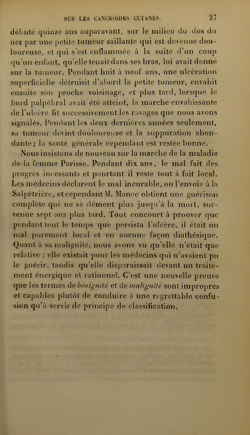 débuté quinze ans auparavant, sur le milieu du dos du nez par une petite tumeur saillante qui est devenue dou- loureuse, et qui s’est enflammée à la suite d’un coup qu’un enfant, qu’elle tenait dans ses bras, lui avait donné sur la tumeur. Pendant huit à neuf ans, une ulcération superficielle détruisit d’abord la petite tumeur, envahit ensuite son proche voisinage, et plus tard, lorsque le bord palpébral avait été atteint, la marche envahissante de l’ulcère fit successivement les ravages que nous avons signalés. Pendant les deux dernières années seulement, sa tumeur devint douloureuse et la suppuration abon- dante; la santé générale cependant est restée bonne. Nous insistons de nouveau sur la marche de la maladie de la femme Parisse. Pendant dix ans, le mal fait des progrès incessants et pourtant il reste tout à fait local. Les médecins déclarent le mal incurable, on l’envoie à la Salpêtrière, et cependant M. Mance obtient une guérison complète qui ne se dément plus jusqu’à la mort, sur- venue sept ans plus lard. Tout concourt à prouver que pendant tout le temps que persista l’ulcère, il était un mal purement local et en aucune façon diathésique. Quant à sa malignité, nous avons vu qu’elle n’était que relative : elle existait pour les médecins qui n’avaient pu le guérir, tandis qu’elle disparaissait devant un traite- ment énergique et rationnel. C’est une nouvelle preuve que les termes de bénignité et de malignité sont impropres et capables plutôt de conduire à une regrettable confu- sion qu’à servir de principe de classification,