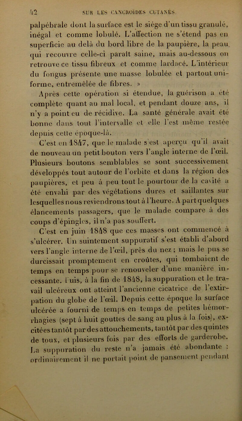 palpébrale dont la surface est le siège d’un tissu granulé, inégal et comme lobulé. L’affection ne s’étend pas en superficie au delà du bord libre de la paupière, la peau qui recouvre celle-ci paraît saine, mais au-dessous on retrouve ce tissu fibreux et comme lardacé. L’intérieur du fongus présente une masse lobulée et partout uni- forme, entremêlée de fibres. » Après cette opération si étendue, la guérison a été complète quant au mal local, et pendant douze ans, il n’y a point eu de récidive. La santé générale avait été- bonne dans tout l’intervalle et elle l’est même restée depuis celle époque-là. C’est en 1847, que le malade s’est aperçu qu’il avait de nouveau un petit bouton vers l’angle interne de 1 œil. Plusieurs boutons semblables se sont successivement développés tout autour de l’orbite et dans la région des paupières, et peu à peu tout le pourtour de la cavité a été envahi par des végétations dures et saillantes sur lesquelles nous reviendrons tout à l’heure. A part quelques élancements passagers, que le malade compare à des coups d’épingles, il n’a pas souffert. C’est en juin 1848 que ces masses ont commencé à s’ulcérer. Un suintement suppuratif s’est établi d abord vers l’angle interne de 1 œil, près du nez ; mais le pus se durcissait promptement en croûtes, qui tombaient de temps en temps pour se renouveler d’une manière in- cessante. L uis, à la fin de 1818, la suppuration et le tra- vail ulcéreux ont atteint l’ancienne cicatrice de l’extir- pation du globe de 1 œil. Depuis cette épocjue la suilace ulcérée a fourni de temps en temps de petites hémor- rhagies (sept à huit gouttes de sang au plus à la fois), ex- citées tantôt par des attouchements, tantôt par des quintes de toux, et plusieurs fois par des efforts de garderobe. ha suppuration du reste n’a jamais été abondante : ordinairement il ne portail point de pansement pendant