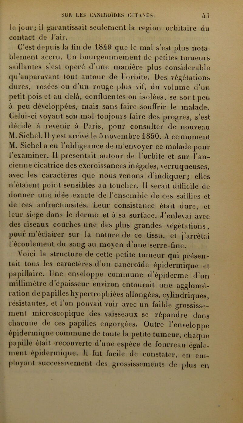 le jour; il garantissait seulement la région orbitaire du contact de l’air. C’est depuis la fin de 1849 que le mal s’est plus nota- blement accru. Un bourgeonnement de petites tumeurs saillantes s’est opéré d’une manière plus considérable qu’auparavant tout autour de l’orbite. Des végétations dures, rosées ou d’un rouge plus vif, du volume d’un petit pois et au delà, confluentes ou isolées, se sont peu à peu développées, mais sans faire souffrir le malade. Celui-ci voyant son mal toujours faire des progrès, s’est décidé à revenir à Paris, pour consulter de nouveau M. Siebel. Il y est arrivé le 5 novembre 1850. A ce moment M. Siebel a eu l’obligeance de m’envoyer ce malade pour l’examiner. Il présentait autour de l’orbite et sur l’an- cienne cicatrice des excroissances inégales, verruqueuses, avec les caractères que nous venons d’indiquer; elles n’étaient point sensibles au toucher. Il serait difficile de donner une. idée exacte de l’ensemble de ces saillies et de ces anfractuosités. Leur consistance était dure, et leur siège dans le derme et à sa surface. J’enlevai avec des ciseaux courbes une des plus grandes végétations, pour m’éclairer sur la nature de ce tissu, et j’arrêtai l’écoulement du sang au moyen d’une serre-fine. Voici la structure de cette petite tumeur qui présen- tait tous les caractères d un cancroïde épidermique et papillaire. Une enveloppe commune d’épiderme d’un millimètre d’épaisseur environ entourait une agglomé- ration de papilles hypertrophiées allongées, cylindriques, î esistautes, et 1 on pouvait voir avec un iaiblc grossisse- ment microscopique des vaisseaux se répandre dans chacune de ces papilles engorgées. Outre l’enveloppe épidermique commune de toute la petite tumeur, chaque papille était recouverte d’une espèce de fourreau égale- ment épidermique. II fut facile de constater, en em- ployant successivement des grossissements de plus eu