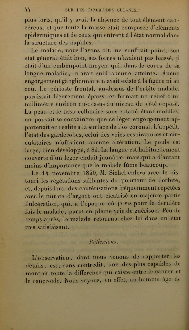 plus loris, qu’il y avait là absence de tout élément can- céreux, et que toute la masse était composée d’éléments épidermiques et de ceux qui entrent à l’état normal dans la structure des papilles. Le malade, nous l’avons dit, ne souffrait point, son état général était bon, ses forces n’avaient pas baissé, il était d’un embonpoint moyen qui, dans le cours de sa longue maladie, n’avait subi aucune atteinte. Aucun engorgement ganglionnaire n’avait existé à la figure ni au cou. Le périoste frontal, au-dessus de l’orbite malade, paraissait légèrement épaissi et formait un relief d’un millimètre environ au-dessus du niveau du côté opposé. La peau et le tissu cellulaire sous-cutané étant mobiles, on pouvait se convaincre que ce léger engorgement ap- partenait en réalité à la surlace de l’os coronal. L’appétit, l’état des garderobcs, celui des voies respiratoires et cir- culatoires n’offraient aucune altération. Le pouls est large, bien développé, à 8/1. La langue est habituellement couverte d’un léger enduit jaunâtre, mais qui a d’autant moins d’importance que le malade fume beaucoup. Le \h novembre 1850, M. Sichel enleva avec le bis- touri les végétations saillantes du pourtour de l’orbite, et, depuis lors, des cautérisations fréquemment répétées avec le nitrate d’argent ont cicatrisé en majeure partie l’ulcération, qui, à l’époque où je vis pour la dernière fois le malade, parut en pleine voie de guérison. Peu de temps après, le malade retourna chez lui dans un état très satisfaisant. Réjlexions. L’observation, dont nous venons de rappoiter les détails, est, sans contredit, une des plus capables de montrer toute la différence qui existe entre le cancer et le cancroïdc. Nous voyons, en effet, un homme âgé de