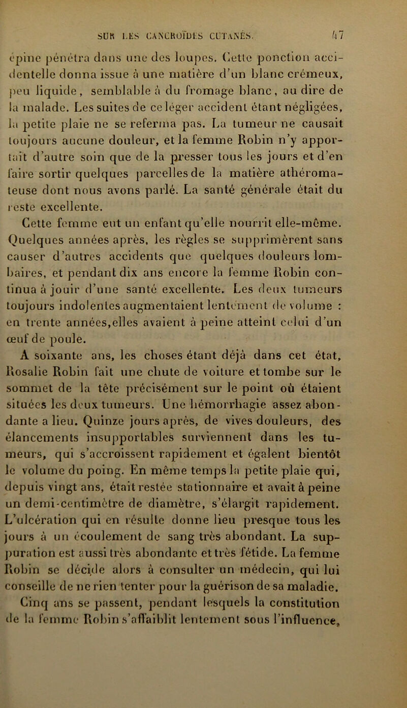 opine pénétra dans une des loupes, Cette ponction acci- dentelle donna issue à une matière d’un blanc crémeux, peu liquide, semblable à du fromage blanc, ou dire de la malade. Les suites de ce léger accident étant négligées, la petite plaie ne se referma pas. La tumeur ne causait toujours aucune douleur, et la femme Robin n’y appor- tait d’autre soin que de la presser tous les jours et d’en faire sortir quelques parcelles de la matière athéroma- teuse dont nous avons parlé. La santé générale était du reste excellente. Cette femme eut un enfant qu’elle nourrit elle-même. Quelques années après, les règles se supprimèrent sans causer d’autres accidents que quelques douleurs lom- baires, et pendant dix ans encore la femme Robin con- tinua à jouir d’une santé excellente. Les deux tumeurs toujours indolenles augmentaient lentement de volume : en trente années,elles avaient à peine atteint celui d’un œuf de poule. A soixante ans, les choses étant déjà dans cet état, Rosalie Robin fait une chute de voiture et tombe sur le sommet de la tète précisément sur le point où étaient situées les deux tumeurs. Une hémorrhagie assez abon- dante a lieu. Quinze jours après, de vives douleurs, des élancements insupportables surviennent dans les tu- meurs, qui s’accroissent rapidement et égalent bientôt le volume du poing. En même temps la petite plaie qui, depuis vingt ans, étaitrestée stationnaire et avaitàpeine un demi-centimètre de diamètre, s’élargit rapidement. L’ulcération qui en résulte donne lieu presque tous les jours à un écoulement de sang très abondant. La sup- puration est aussi très abondante et très fétide. La femme Robin se décide alors à consulter un médecin, qui lui conseille de ne rien tenter pour la guérison de sa maladie. Cinq ans se passent, pendant lesquels la constitution de la femme Robin s’affaiblit lentement sous l’influence.