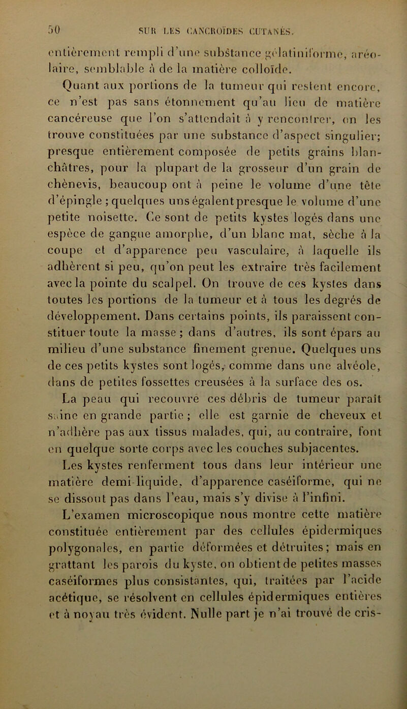 entièrement rempli d’une substance gélatiniforme, aréo- laire, semblable à de la matière colloïde. Quant aux portions de la tumeur qui restent encore, ce n’est pas sans étonnement qu’au lieu de matière cancéreuse que l’on s’attendait à y rencontrer, on les trouve constituées par une substance d’aspect singulier; presque entièrement composée de petits grains blan- châtres, pour la plupart de la grosseur d’un grain de chènevis, beaucoup ont à peine le volume d’une tête d’épingle ; quelques uns égalent presque le volume d’une petite noisette. Ce sont de petits kystes logés dans une espèce de gangue amorphe, d’un blanc mat, sèche à la coupe et d’apparence peu vasculaire, à laquelle ils adhèrent si peu, qu’on peut les extraire très facilement avec la pointe du scalpel. On trouve de ces kystes dans toutes les portions de la tumeur et à tous les degrés de développement. Dans certains points, ils paraissent con- stituer toute la masse ; dans d’autres, ils sont épars au milieu d’une substance finement grenue. Quelques uns de ces petits kystes sont logés, comme dans une alvéole, dans de petites fossettes creusées à la surface des os. La peau qui recouvre ces débris de tumeur paraît saine en grande partie ; elle est garnie de cheveux et n’adhère pas aux tissus malades, qui, au contraire, font en quelque sorte corps avec les couches subjacentes. Les kystes renferment tous dans leur intérieur une matière demi liquide, d’apparence caséiforme, qui ne se dissout pas dans l’eau, mais s’y divise à l’infini. L’examen microscopique nous montre cette matière constituée entièrement par des cellules épidermiques polygonales, en partie déformées et détruites ; mais en grattant les parois du kyste, on obtient de petites masses caséiformes plus consistantes, qui, traitées par l’acide acétique, se résolvent en cellules épidermiques entières et à noyau très évident. Nulle part je n’ai trouvé de cris-