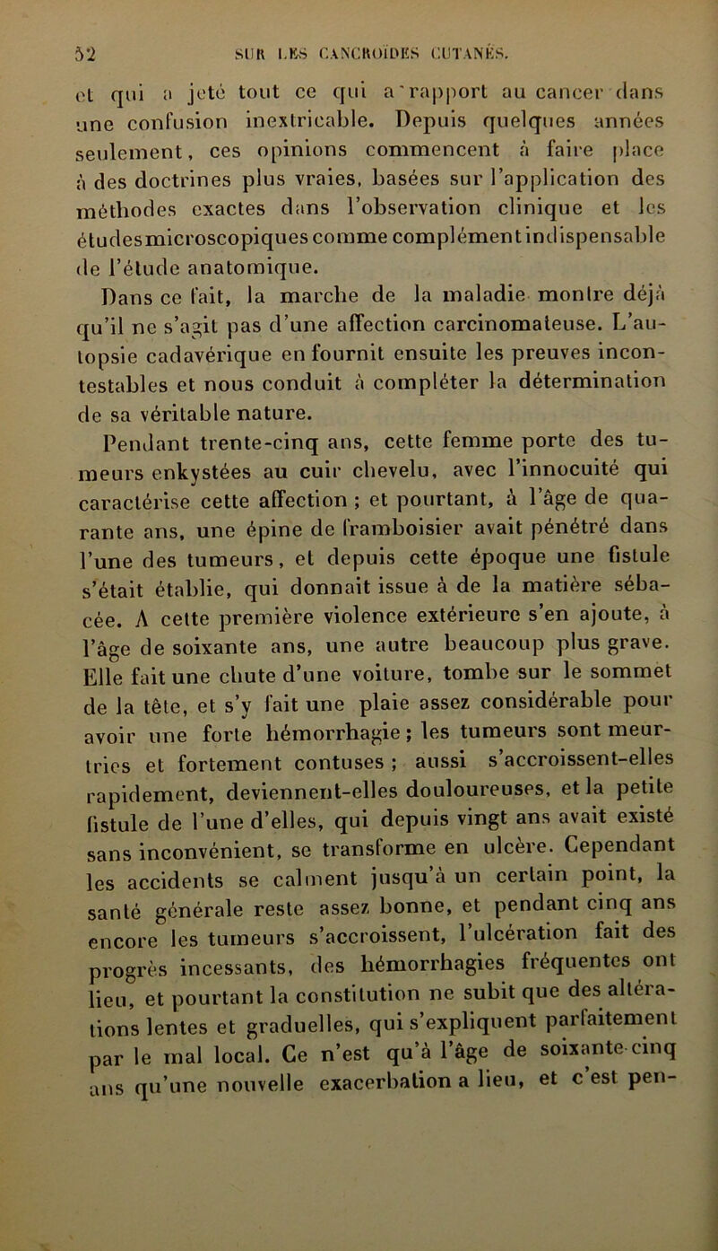 et qui a jeté tout ce qui a'rapport au cancer clans une confusion inextricable. Depuis quelques années seulement, ces opinions commencent à faire place à des doctrines plus vraies, basées sur l’application des méthodes exactes dans l’observation clinique et les étudesmicroscopiques comme complément indispensable de l’étude anatomique. Dans ce fait, la marche de la maladie monlre déjà qu’il ne s’agit pas d’une affection carcinomateuse. L’au- topsie cadavérique en fournit ensuite les preuves incon- testables et nous conduit à compléter la détermination de sa véritable nature. Pendant trente-cinq ans, cette femme porte des tu- meurs enkystées au cuir chevelu, avec l’innocuité qui caractérise cette affection ; et pourtant, à l’âge de qua- rante ans, une épine de framboisier avait pénétré dans l’une des tumeurs, et depuis cette époque une fistule s’était établie, qui donnait issue à de la matière séba- cée. A cette première violence extérieure s’en ajoute, à l’âge de soixante ans, une autre beaucoup plus grave. Elle fait une chute d’une voiture, tombe sur le sommet de la tête, et s’y fait une plaie assez considérable pour avoir une forte hémorrhagie ; les tumeurs sont meur- tries et fortement contuses ; aussi s’accroissent-elles rapidement, deviennent-elles douloureuses, et la petite fistule de l’une d’elles, qui depuis vingt ans avait existé sans inconvénient, se transforme en ulcère. Cependant les accidents se calment jusqu’à un certain point, la santé générale reste assez bonne, et pendant cinq ans encore les tumeurs s’accroissent, 1 ulcération fait des progrès incessants, des hémorrhagies fréquentes ont lieu, et pourtant la constitution ne subit que des altéia- tions lentes et graduelles, qui s’expliquent parfaitement par le mal local. Ce n’est qu’à l’âge de soixante cinq ans qu’une nouvelle exacerbation a lieu, et c est peu-