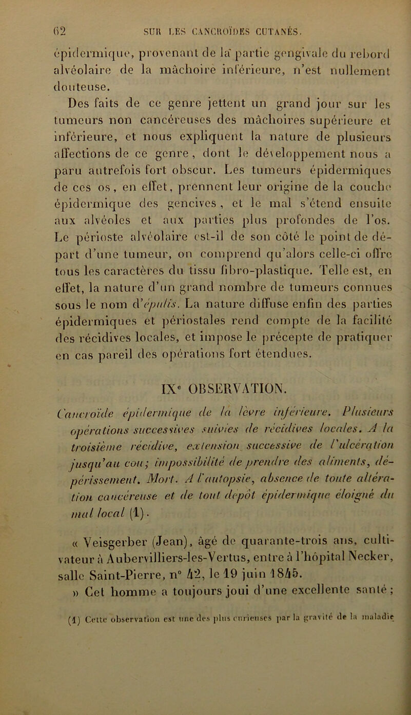 épidermique, provenant de la' partie gengivale du rebord alvéolaire de la mâchoire inférieure, n’est nullement douteuse. Des faits de ce genre jettent un grand jour sur les tumeurs non cancéreuses des mâchoires supérieure et inférieure, et nous expliquent la nature de plusieurs affections de ce genre, dont le dé\eloppement nous a paru autrefois fort obscur. Les tumeurs épidermiques de ces os, en effet, prennent leur origine de la couche' épidermique des gencives, et le mal s’étend ensuite aux alvéoles et aux parties plus profondes de l’os. Le périoste alvéolaire est-il de son côté le point de dé- part d’une tumeur, on comprend qu’alors celle-ci offre tous les caractères du tissu bbro-plastique. Telle est, en effet, la nature d’un grand nombre de tumeurs connues sous le nom cYéptdis. La nature diffuse enfin des parties épidermiques et périostales rend compte de la facilité des récidives locales, et impose le précepte de pratiquer en cas pareil des opérations fort étendues. IXe OBSERVATION. Canc/oïde épidermique de la lèvre inférieure. Plusieurs opérations successives suivies de récidives locales. A la troisième récidive, extension successive de P ulcération jusqu'au cou; impossibilité de prendre des aliments, dé- périssement. Mort. A l'autopsie, absence de toute altéra- tion cancéreuse et de tout depot épidermique éloigné du mal local (1) • « Veisgerber (Jean), âgé de quarante-trois ans, culti- vateur à Aubervilliers-les-Vertus, entre à l’hôpital Necker, salle Saint-Pierre, n° l\'l, le 19 juin 18Z|5. » Cet homme a toujours joui d’une excellente santé; (1) Cette observation est line des pins curieuses parla gravité «le la maladie