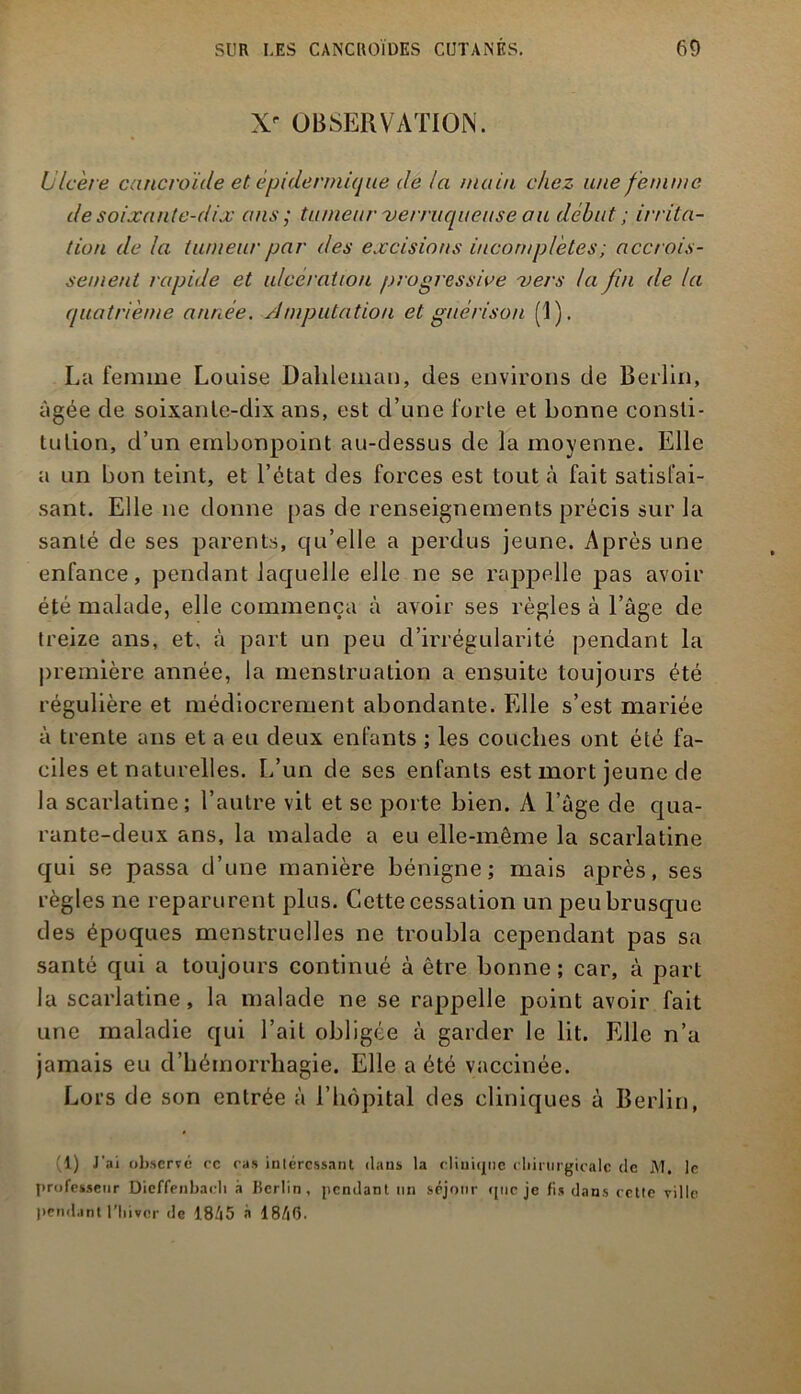 Xf OBSERVATION. Ulcère cancroïde et épidermique de la main chez une femme de soixante-dix ans ; tumeur verruqueiise au début; irrita- tion de la tumeur par des excisions incomplètes ; accrois- sement rapide et ulcération progressive vers la fin (le la quatrième année. Amputation et guérison (1 ). La femme Louise Dalileman, des environs de Berlin, âgée de soixante-dix ans, est d’une forte et bonne consti- tution, d’un embonpoint au-dessus de la moyenne. Elle a un bon teint, et l’état des forces est tout à fait satisfai- sant. Elle ne donne pas de renseignements précis sur la santé de ses parents, qu’elle a perdus jeune. Après une enfance, pendant laquelle elle ne se rappelle pas avoir été malade, elle commença à avoir ses règles à l’âge de treize ans, et, à part un peu d’irrégularité pendant la première année, la menstruation a ensuite toujours été régulière et médiocrement abondante. Elle s’est mariée à trente ans et a eu deux enfants ; les couches ont été fa- ciles et naturelles. L’un de ses enfants est mort jeune de la scarlatine; l’autre vit et se porte bien. A l’àge de qua- rante-deux ans, la malade a eu elle-même la scarlatine qui se passa d’une manière bénigne; mais après, ses règles ne reparurent plus. Cette cessation un peu brusque des époques menstruelles ne troubla cependant pas sa santé qui a toujours continué à être bonne ; car, à part la scarlatine, la malade ne se rappelle point avoir fait une maladie qui l’ait obligée à garder le lit. Elle n’a jamais eu d’hémorrhagie. Elle a été vaccinée. Lors de son entrée à l’hôpital des cliniques à Berlin, (1) J'ai observe ce cas intéressant dans la cliuwjne chirurgicale de M. le professeur Dieffenbach à Berlin, pendant un séjour vpic je fis dans cette ville pendant l’hiver de 18/|5 à 18/tG.