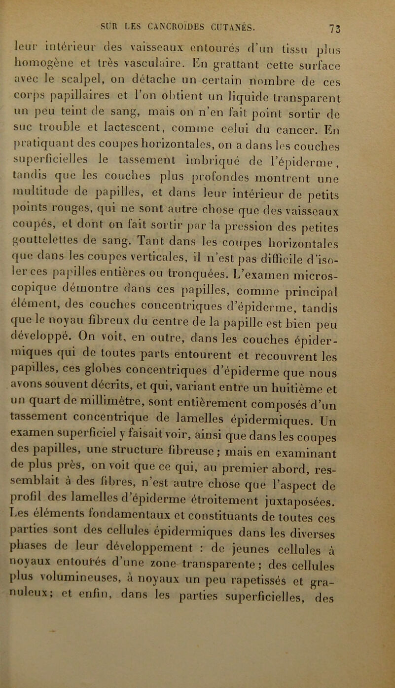 leur intérieur des vaisseaux entourés d’un tissu plus homogène et très vasculaire. En grattant cette surface avec le scalpel, on détache un certain nombre de ces corps papillaires et l’on obtient un liquide transparent un peu teint de sang, mais on n’en fait point sortir de suc trouble et lactescent, comme celui du cancer. En pratiquant des coupes horizontales, on a dans les couches superficielles le tassement imbriqué de l’épiderme, tandis que les couches plus profondes montrent une multitude de papilles, et dans leur intérieur de petits points rouges, qui ne sont autre chose que des vaisseaux coupés, el dont on fait sortir par la pression des petites gouttelettes de sang. Tant dans les coupes horizontales que dans les coupes verticales, il n’est pas difficile d’iso- ler ces papilles entières ou tronquées. L’examen micros- copique démontre dans ces papilles, comme principal élément, des couches concentriques d’épiderme, tandis que le noyau fibreux du centre de la papille est bien peu développé. On voit, en outre, clans les couches épider- miques qui de toutes parts entourent et recouvrent les papilles, ces globes concentriques d’épiderme que nous avons souvent décrits, et qui, variant entre un huitième et un quart de millimètre, sont entièrement composés d’un tassement concentrique de lamelles épidermiques. Un examen supei ficiel y taisait voir, ainsi que dans les coupes des papilles, une structure fibreuse ; mais en examinant de plus près, on voit que ce qui, au premier abord, res- semblait à des fibres, n’est autre chose que l’aspect de profil des lamelles d’épiderme étroitement juxtaposées. Les éléments fondamentaux et constituants de toutes ces parties sont des cellules épidermiques dans les diverses phases de leur développement : de jeunes cellules à noyaux entourés d’une zone transparente; des cellules plus volumineuses, à noyaux un peu rapetissés et gra- nuleux; et enfin, dans les parties superficielles, des