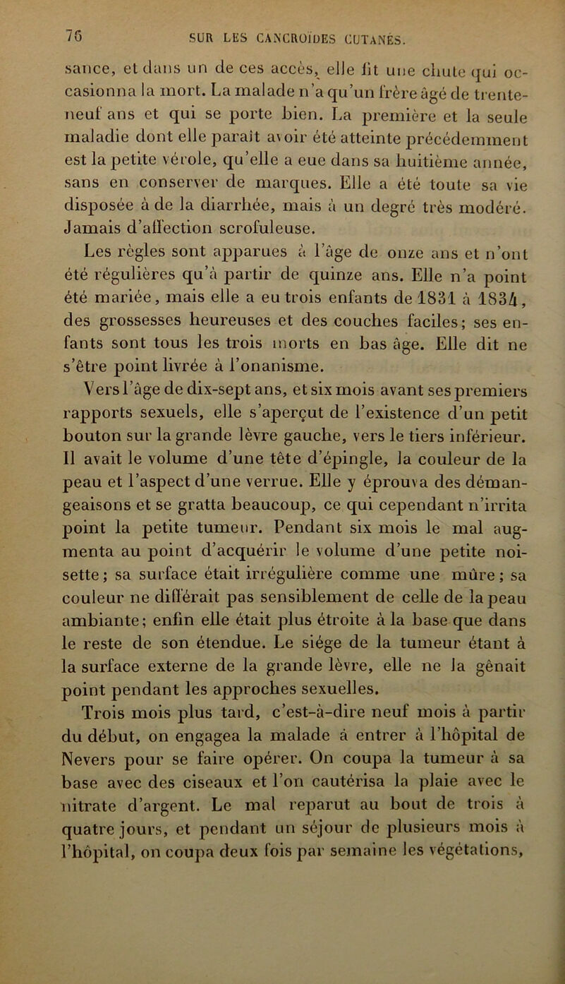 sauce, el dans un de ces accès, elle iit une chute qui oc- casionna la mort. La malade n’a qu’un frère âgé de trente- neuf ans et qui se porte bien. La première et la seule maladie dont elle paraît a\oir été atteinte précédemment est la petite vérole, qu’elle a eue dans sa huitième année, sans en conserver de marques. Elle a été toute sa vie disposée à de la diarrhée, mais à un degré très modéré. Jamais d’alï'ection scrofuleuse. Les règles sont apparues à l’âge de onze ans et n’ont été régulières qu’à partir de quinze ans. Elle n’a point été mariée, mais elle a eu trois enfants de 1831 à 183/i, des grossesses heureuses et des couches faciles; ses en- fants sont tous les trois morts en bas âge. Elle dit ne s’être point livrée à l’onanisme. Vers l’âge de dix-sept ans, et six mois avant ses premiers rapports sexuels, elle s’aperçut de l’existence d’un petit bouton sur la grande lèvre gauche, vers le tiers inférieur. Il avait le volume d’une tète d’épingle, la couleur de la peau et l’aspect d’une verrue. Elle y éprouva des déman- geaisons et se gratta beaucoup, ce qui cependant n’irrita point la petite tumeur. Pendant six mois le mal aug- menta au point d’acquérir le volume d’une petite noi- sette ; sa surface était irrégulière comme une mûre ; sa couleur ne différait pas sensiblement de celle de la peau ambiante; enfin elle était plus étroite à la base que dans le reste de son étendue. Le siège de la tumeur étant à la surface externe de la grande lèvre, elle ne la gênait point pendant les approches sexuelles. Trois mois plus tard, c’est-à-dire neuf mois à partir du début, on engagea la malade à entrer à l’hôpital de Nevers pour se faire opérer. On coupa la tumeur à sa base avec des ciseaux et l’on cautérisa la plaie avec le nitrate d’argent. Le mal reparut au bout de trois à quatre jours, et pendant un séjour de j^hisieurs mois à l’hôpital, on coupa deux fois par semaine les végétations,