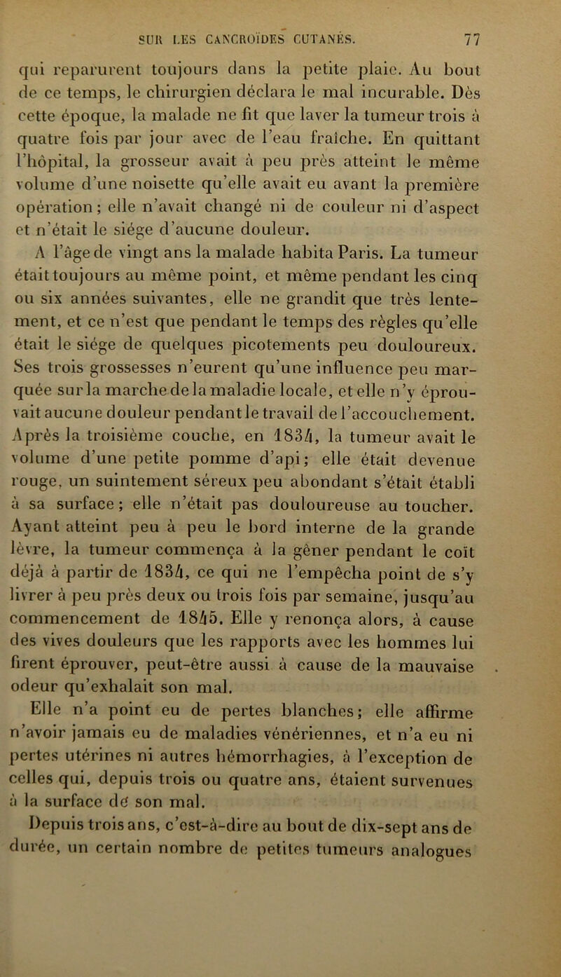 qui reparurent toujours dans la petite plaie. Au bout de ce temps, le chirurgien déclara le mal incurable. Dès cette époque, la malade ne fit que laver la tumeur trois à quatre fois par jour avec de l’eau fraîche. En quittant l’hôpital, la grosseur avait à peu près atteint Je même volume d’une noisette qu’elle avait eu avant la première opération; elle n’avait changé ni de couleur ni d’aspect et n’était le siège d’aucune douleur. A l’àge de vingt ans la malade habita Paris. La tumeur était toujours au même point, et même pendant les cinq ou six années suivantes, elle ne grandit que très lente- ment, et ce n’est que pendant le temps des règles qu’elle était le siège de quelques picotements peu douloureux. Ses trois grossesses n’eurent qu’une influence peu mar- quée sur la marche de la maladie locale, et elle n’v éprou- vait aucune douleur pendant le travail de l’accouchement. Après la troisième couche, en 183/|, la tumeur avait le volume d’une petite pomme d’api; elle était devenue rouge, un suintement séreux peu abondant s’était établi à sa surface; elle n’était pas douloureuse au toucher. Ayant atteint peu à peu le bord interne de la grande lèvre, la tumeur commença à la gêner pendant le coït déjà à partir de 183à, ce qui ne l’empêcha point de s’y livrer à peu près deux ou trois fois par semaine, jusqu’au commencement de 18à5. Elle y renonça alors, à cause des vives douleurs que les rapports avec les hommes lui firent éprouver, peut-être aussi à cause de la mauvaise odeur qu’exhalait son mal. Elle n’a point eu de pertes blanches; elle affirme n’avoir jamais eu de maladies vénériennes, et n’a eu ni pertes utérines ni autres hémorrhagies, à l’exception de celles qui, depuis trois ou quatre ans, étaient survenues à la surface dé son mal. Depuis trois ans, c’est-à-dire au bout de dix-sept ans de durée, un certain nombre de petites tumeurs analogues