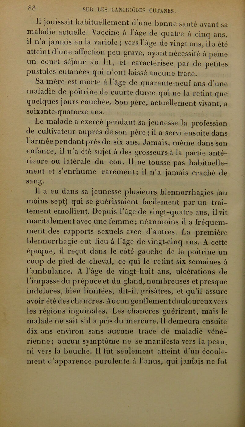 11 jouissait habituellement d’une bonne santé avant sa maladie actuelle. Vacciné à l’âge de quatre à cinq ans, il n’a jamais eu la variole ; vers l’âge de vingt ans, il a été atteint d’une afïection peu grave, ayant nécessité à peine un court séjour au lit, et caractérisée par de petites pustules cutanées qui n’onl laissé aucune trace. Sa mère est morte à l’âge de quarante-neuf ans d’une maladie de poitrine de courte durée qui ne la retint que quelques jours couchée. Son père, actuellement vivant, a soixante-quatorze ans. Le malade a exercé pendant sa jeunesse la profession de cultivateur auprès de son père ; il a servi ensuite dans l’armée pendant près de six ans. Jamais, même dans son enfance, il n’a été sujet à des grosseurs à la partie anté- rieure ou latérale du cou. 11 ne tousse pas habituelle- ment et s’enrhume rarement; il n’a jamais craché de sang. Il a eu dans sa jeunesse plusieurs blennorrhagies (au moins sept) qui se guérissaient facilement par un trai- tement émollient. Depuis l’âge de vingt-quatre ans, il vit maritalement avec une femme ; néanmoins il a fréquem- ment des rapports sexuels avec d’autres. La première blennorrhagie eut lieu à l’âge de vingt-cinq ans. A cette époque, il reçut clans le côté gauche de la poitrine un coup de pied de cheval, ce qui le retint six semaines à l’ambulance. A l’âge de vingt-huit ans, ulcérations de l’impasse du prépuce et du gland, nombreuses et presque indolores, bien limitées, dit-il, grisâtres, et qu’il assure avoir été des chancres. Aucun gonflementdouloureux vers les régions inguinales. Les chancres guérirent, mais le malade ne sait s’il a pris du mercure. 11 demeura ensuite dix ans environ sans aucune trace de maladie véné- rienne; aucun symptôme ne se manifesta vers la peau, ni vers la bouche. 11 fut seulement atteint d’un écoule- ment d’apparence purulente à l’anus, qui jamais ne fui