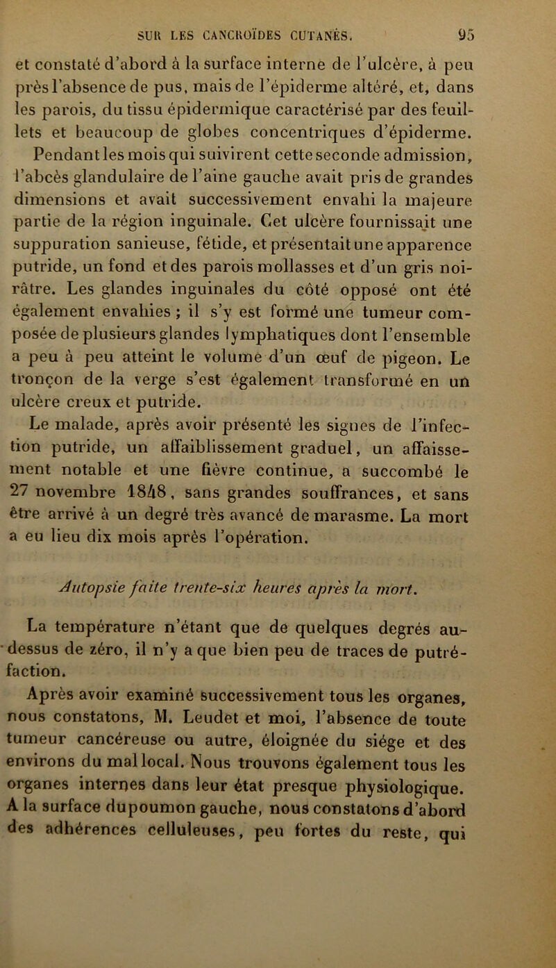 et constaté d’abord à la surface interne de l’ulcère, à peu près l’absence de pus, mais de l’épiderme altéré, et, dans les parois, du tissu épidermique caractérisé par des feuil- lets et beaucoup de globes concentriques d’épiderme. Pendant les mois qui suivirent cette seconde admission, l’abcès glandulaire de l’aine gauche avait pris de grandes dimensions et avait successivement envahi la majeure partie de la région inguinale. Cet ulcère fournissait une suppuration sanieuse, fétide, et présentait une apparence putride, un fond et des parois mollasses et d’un gris noi- râtre. Les glandes inguinales du côté opposé ont été également envahies ; il s’y est formé une tumeur com- posée de plusieurs glandes lymphatiques dont l’ensemble a peu à peu atteint le volume d’un œuf de pigeon. Le tronçon de la verge s’est également transformé en un ulcère creux et putride. Le malade, après avoir présenté les signes de l’infec- tion putride, un affaiblissement graduel, un affaisse- ment notable et une fièvre continue, a succombé le 27 novembre 1848, sans grandes souffrances, et sans être arrivé à un degré très avancé de marasme. La mort a eu lieu dix mois après l’opération. Autopsie faite trente-six heures après la mort. La température n’étant que de quelques degrés au- dessus de zéro, il n’y a que bien peu de traces de putré- faction. Après avoir examiné successivement tous les organes, nous constatons, M. Leudet et moi, l’absence de toute tumeur cancéreuse ou autre, éloignée du siège et des environs du mal local. Nous trouvons également tous les organes internes dans leur état presque physiologique. A la surface dupoumon gauche, nous constatons d’abord des adhérences celluleuses, peu fortes du reste, qui