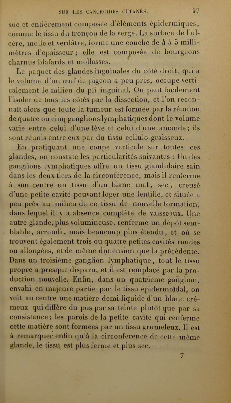 suc et entièrement composée d’éléments épidermiques, comme le tissu du tronçon de la verge. La surface de l’ul- cère, molle et verdâtre, forme une couche de h à 5 milli- mètres d’épaisseur ; elle est composée de bourgeons charnus blafards et mollasses. Le paquet des glandes inguinales du côté droit, qui a le volume d’un œuf de pigeon à peu près, occupe verti- calement le milieu du pli inguinal. On peut facilement l’isoler de tous les côtés par la dissection, et l’on recon- naît alors que toute la tumeur est formée par la réunion de quatre ou cinq ganglions lymphatiques dont le volume varie entre celui d’une fève et celui d’une amande; ils sont réunis entre eux par du tissu cellulo-graisseux. En pratiquant une coupe verticale sur toutes ces glandes, on constate les particularités suivantes : Ln des ganglions lymphatiques offre un tissu glandulaire sain dans les deux tiers de la circonférence, mais il renferme à son centre un tissu d’un blanc mat, sec, creusé d’une petite cavité pouvant loger une lentille, et située à peu près au milieu de ce tissu de nouvelle formation, dans lequel il y a absence complète de vaisseaux. Lue autre glande, plus volumineuse, renferme un dépôt sem- blable , arrondi, mais beaucoup plus étendu, et où se trouvent également trois ou quatre petites cavités rondes ou allongées, et de môme dimension que la précédente. Dans un troisième ganglion lymphatique, tout le tissu propre a presque disparu, et il est remplacé par la pro- duction nouvelle. Enfin, dans un quatrième ganglion, envahi en majeure partie par le tissu épidermoïdal, on voit au centre une matière demi-liquide d’un blanc cré- meux qui diffère du pus par sa teinte plutôt que par sa consistance ; les parois de la petite cavité qui renferme cette matière sont formées par un tissu grumeleux. Il est à remarquer enfin qu’à la circonférence de celte même glande, le tissu est plus ferme et plus sec. /