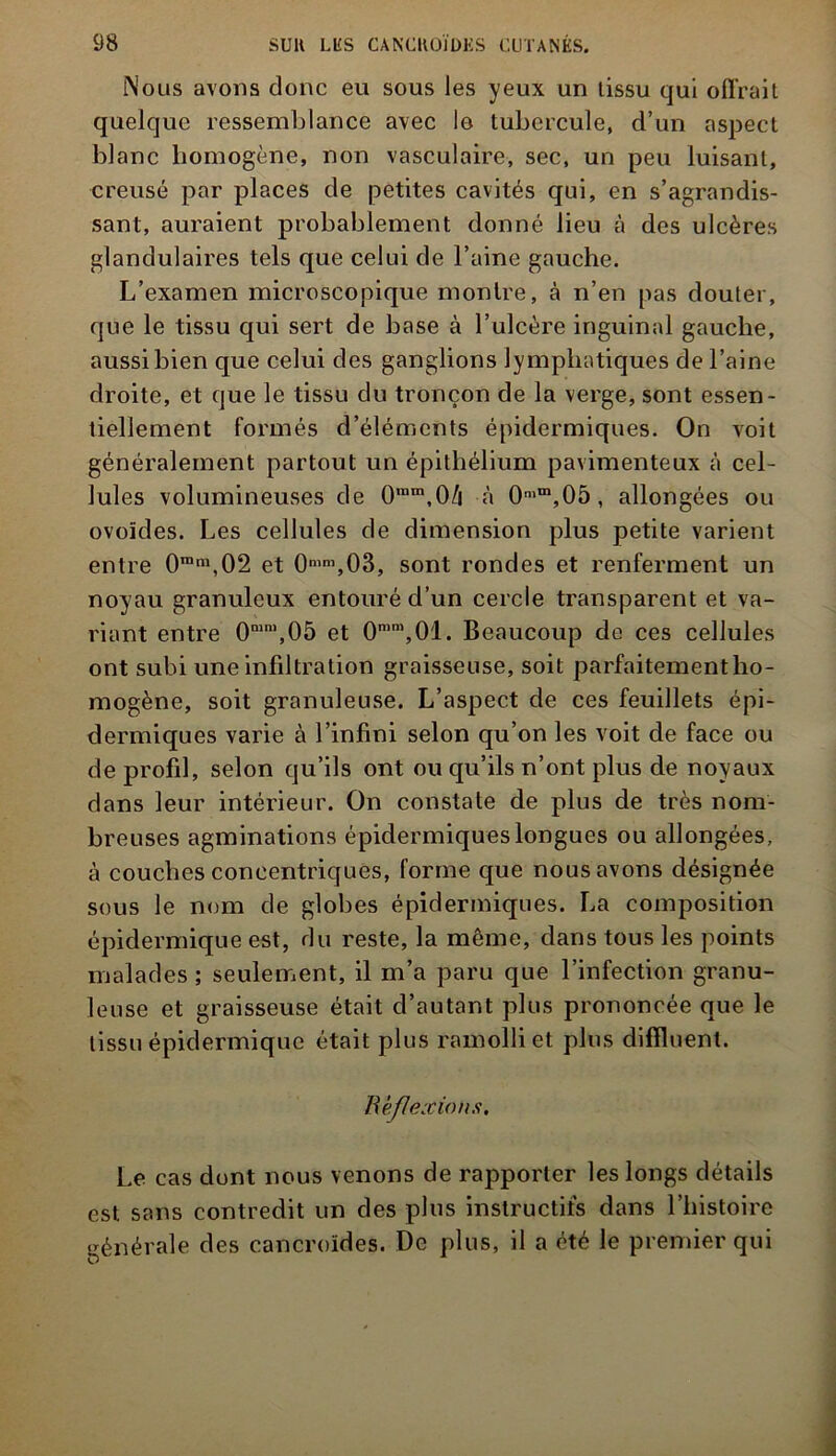 Nous avons donc eu sous les yeux un tissu qui offrait quelque ressemblance avec lo tubercule, d’un aspect blanc homogène, non vasculaire, sec, un peu luisant, creusé par places de petites cavités qui, en s’agrandis- sant, auraient probablement donné lieu à des ulcères glandulaires tels que celui de l’aine gauche. L’examen microscopique montre, à n’en pas douter, que le tissu qui sert de base à l’ulcère inguinal gauche, aussi bien que celui des ganglions lymphatiques de l’aine droite, et que le tissu du tronçon de la verge, sont essen- tiellement formés d’éléments épidermiques. On voit généralement partout un épithélium pavimenteux à cel- lules volumineuses de 0ram,0/i à 0n,m,05, allongées ou ovoïdes. Les cellules de dimension plus petite varient entre 0ra,1\02 et 0mm,03, sont rondes et renferment un noyau granuleux entouré d’un cercle transparent et va- riant entre 0mn,,05 et 0mm,01. Beaucoup de ces cellules ont subi une infiltration graisseuse, soit parfaitement ho- mogène, soit granuleuse. L’aspect de ces feuillets épi- dermiques varie à l’infini selon qu’on les voit de face ou de profil, selon qu’ils ont ou qu’ils n’ont plus de noyaux dans leur intérieur. On constate de plus de très nom- breuses agminations épidermiques longues ou allongées, à couches concentriques, forme que nous avons désignée sous le nom de globes épidermiques. La composition épidermique est, du reste, la même, dans tous les points malades ; seulement, il m’a paru que l’infection granu- leuse et graisseuse était d’autant plus prononcée que le tissu épidermique était plus ramolli et plus diffluent. Réflexions. Le cas dont nous venons de rapporter les longs détails est sans contredit un des plus instructifs dans l’histoire générale des cancroïdes. De plus, il a été le premier qui