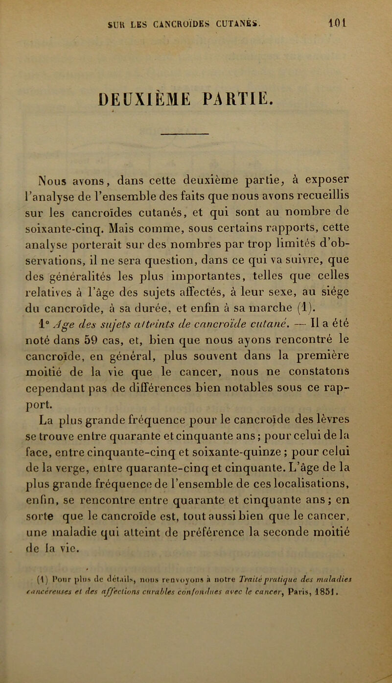 DEUXIÈME PARTIE. A Nous avons, dans cette deuxième partie, à exposer l’analyse de l’ensemble des faits que nous avons recueillis sur les cancroides cutanés, et qui sont au nombre de soixante-cinq. Mais comme, sous certains rapports, cette analyse porterait sur des nombres par trop limités d’ob- servations, il ne sera question, dans ce qui va suivre, que des généralités les plus importantes, telles que celles relatives à l’âge des sujets affectés, à leur sexe, au siège du cancroïde, à sa durée, et enfin à sa marche (1). 1° Jge des sujets atteints de cancroïde cutané. — Il a été noté dans 59 cas, et, bien que nous ayons rencontré le cancroïde, en général, plus souvent dans la première moitié de la vie que le cancer, nous ne constatons cependant pas de différences bien notables sous ce rap- port. La plus grande fréquence pour le cancroïde des lèvres se trouve enlre quarante et cinquante ans ; pour celui de la face, entre cinquante-cinq et soixante-quinze ; pour celui de la verge, enlre quarante-cinq et cinquante. L’âge de la plus grande fréquence de l’ensemble de ces localisations, enfin, se rencontre entre quarante et cinquante ans; en sorte que le cancroïde est, tout aussi bien que le cancer, une maladie qui atteint de préférence la seconde moitié de la vie. (1) Pour plus de détails, nous renvoyons à notre Traité pratique des maladies r'Ulcéreuses et des affections curables confondues arec le cancer, Paris, 1851.