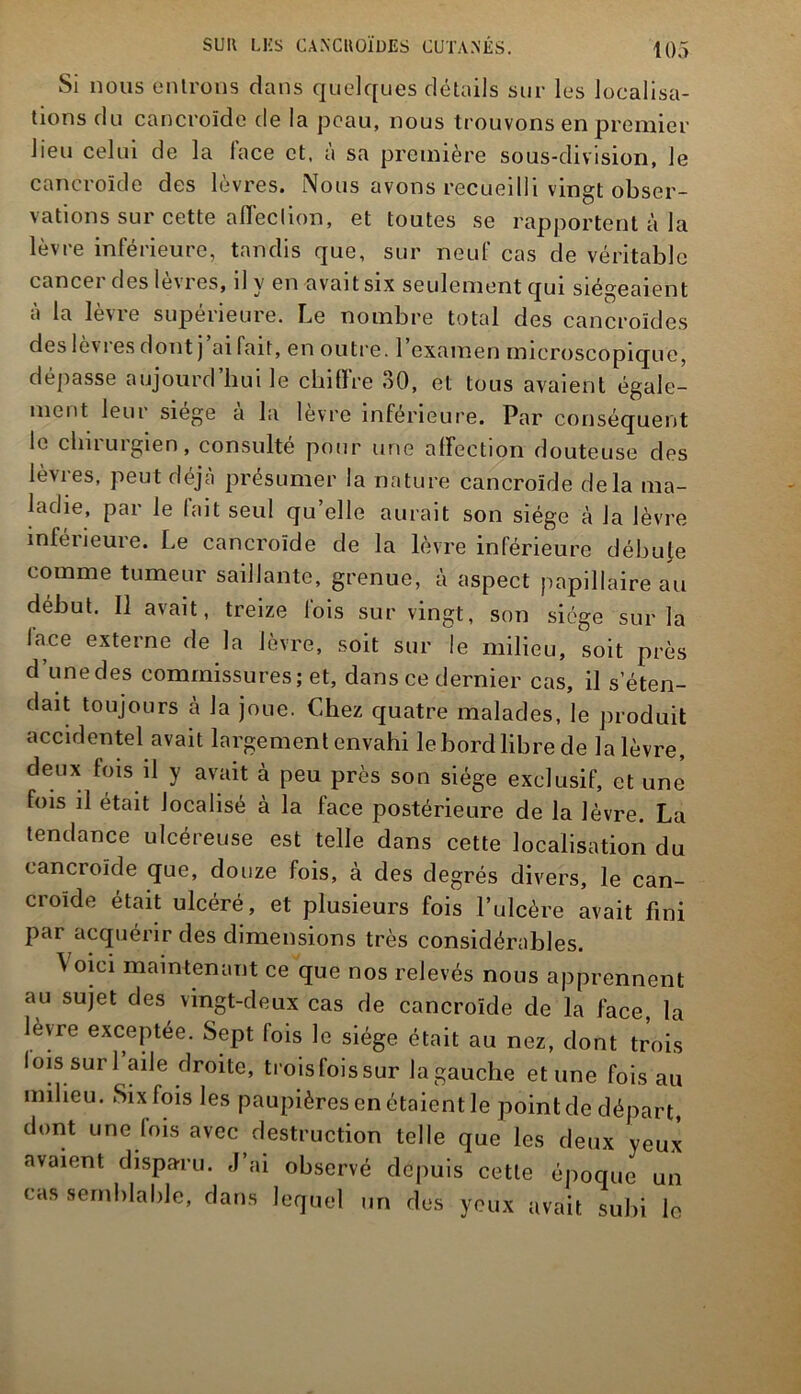 Si nous entrons dans quelques détails sur les localisa- tions du cancroïde de la peau, nous trouvons en premier lieu celui de la lace et, a sa première sous-division, le cancroïde des lèvres. Nous avons recueilli vingt obser- vations sur cette affection, et toutes se rapportent à la lèvre inférieure, tandis que, sur neuf cas de véritable cancer des lèvres, il y en avait six seulement qui siégeaient à la lèvre supérieure. Le nombre total des cancroïdes des lev i es dont j allait, en outre. 1 examen microscopique, dépasse aujourd’hui le chiffre 30, et tous avaient égale- ment leur siège à la lèvre inférieure. Par conséquent le chirurgien, consulté pour une affection douteuse des lèvres, peut déjà présumer la nature cancroïde delà ma- ladie, par le fait seul qu’elle aurait son siège à la lèvre inférieure. Le cancroïde de la lèvre inférieure débute comme tumeur saillante, grenue, à aspect papillaire au début. Il avait, treize fois sur vingt, son siège sur la lace externe de la lèvre, soit sur le milieu, soit près d’une des commissures; et, dans ce dernier cas, il s’éten- dait toujours à la joue. Chez quatre malades, le produit accidentel avait largement envahi le bord libre de la lèvre, deux fois il y avait à peu près son siège exclusif, et une fois il était localisé à la face postérieure de la lèvre. La tendance ulcéreuse est telle dans cette localisation du cancroïde que, douze fois, à des degrés divers, le can- croide était ulcéré, et plusieurs fois l’ulcère avait fini par acquérir des dimensions très considérables. \ oici maintenant ce que nos relevés nous apprennent au sujet des vingt-deux cas de cancroïde de la face, la levre exceptée. Sept fois le siège était au nez, dont trois lois suri aile droite, troisfoissur Jagauche et une fois au milieu. Six fois les paupières en étaient le'point de départ, dont une fois avec destruction telle que les deux yeux avaient disparu. J ai observé depuis cette époque un cas semblable, dans lequel un des yeux avait subi le