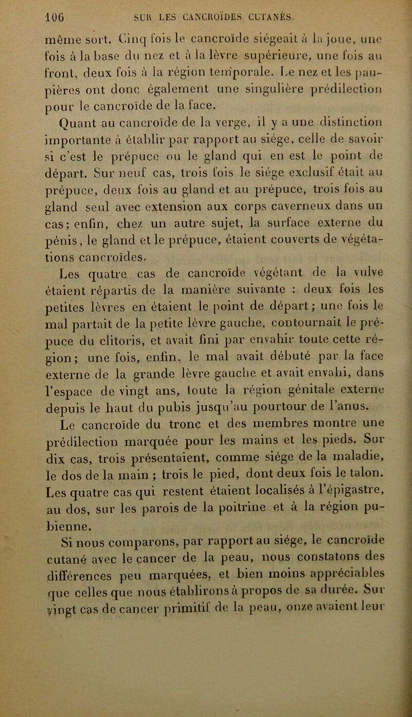 même sort. Cinq fois le cancroïde siégeait à la joue, une fois à la base du nez et à la lèvre supérieure, une fois au front, deux fois à la région temporale, Le nez et les pau- pières ont donc également une singulière prédilection pour le cancroïde de la face. Quant au cancroïde de la verge, il y a une distinction importante à établir par rapport au siège, celle de savoir si c’est le prépuce ou le gland qui en est le point de départ. Sur neuf cas, trois fois le siège exclusif était au prépuce, deux fois au gland et au prépuce, trois fois au gland seul avec extension aux corps caverneux dans un cas; enfin, chez un autre sujet, la surface externe du pénis, le gland et le prépuce, étaient couverts de végéta- tions cancroïdes. Les quatre cas de cancroïde végétant de la vulve étaient répartis de la manière suivante : deux fois les petites lèvres en étaient le point de départ ; une fois le mal partait de la petite lèvre gauche, contournait le pré- puce du clitoris, et avait fini par envahir toute cette ré- gion; une fois, enfin, le mal avait débuté par la face externe de la grande lèvre gauche et avait envahi, dans l’espace de vingt ans, toute la région génitale externe depuis le haut du pubis jusqu’au pourtour de l’anus. Le cancroïde du tronc et des membres montre une prédilection marquée pour les mains et les pieds. Sur dix cas, trois présentaient, comme siège de la maladie, le dos de la main ; trois le pied, dont deux lois le talon. Les quatre cas qui restent étaient localises a 1 épigastre, au dos, sur les parois de la poitrine et à la région pu- bienne. Si nous comparons, par rapport au siège, le cancroïde cutané avec le cancer de la peau, nous constatons des différences peu marquées, et bien moins appréciables que celles que nous établirons à propos de sa durée. Sur vingt cas de cancer primitil de la peau, onze avaient leur