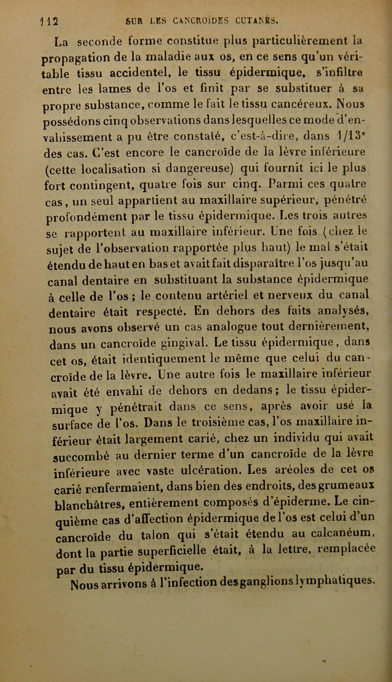 La seconde forme constitue plus particulièrement la propagation de la maladie aux os, en ce sens qu’un véri- table tissu accidentel, le tissu épidermique, s’infiltre entre les lames de l’os et finit par se substituer à sa propre substance, comme le fait le tissu cancéreux. Nous possédons cinq observations dans lesquelles ce mode d’en- vahissement a pu être constaté, c’est-à-dire, dans 1/13 des cas. C’est encore le cancroïde de la lèvre inférieure (cette localisation si dangereuse) qui fournit ici le plus fort contingent, quatre fois sur cinq. Parmi ces quatre cas, un seul appartient au maxillaire supérieur, pénétré profondément par le tissu épidermique. Les trois autres se rapportent au maxillaire inférieur. Une fois (chez le sujet de l’observation rapportée plus haut) le mal s’était étendu de haut en bas et avait fait disparaître l’os jusqu’au canal dentaire en substituant la substance épidermique à celle de l’os ; le contenu artériel et nerveux du canal dentaire était respecté. En dehors des faits analysés, nous avons observé un cas analogue tout dernièrement, dans un cancroïde gingival. Le tissu épidermique, dans cet os, était identiquement le même que celui du can- croïde de la lèvre. Une autre fois le maxillaire inférieur avait été envahi de dehors en dedans ; le tissu épider- mique y pénétrait dans ce sens, après avoir usé la surface de l’os. Dans le troisième cas, l’os maxillaire in- férieur était largement carié, chez un individu qui avait succombé au dernier terme d’un cancroïde de la lèvre inférieure avec vaste ulcération. Les aréoles de cet os carié renfermaient, dans bien des endroits, des grumeaux blanchâtres, entièrement composés d’épiderme. Le cin- quième cas d’affection épidermique de l’os est celui d’un cancroïde du talon qui s’était étendu au calcanéum, dont la partie superficielle était, à la lettre, remplacée par du tissu épidermique. Nous arrivons à l’infection des ganglions lymphatiques.