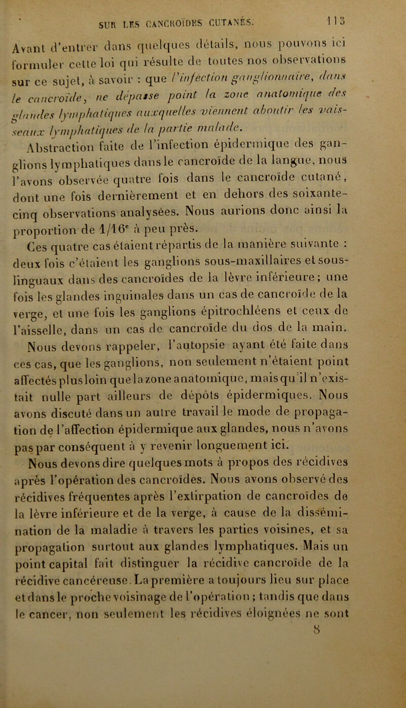 Avant d’entrer dans quelques détails, nous pouvons ici formuler celte loi qui résulte de toutes nos observations sur ce sujet, à savoir : que l'infection ganglionnaire, dans le cancroïde, ne dépassé point la zone anatomique des glandes lymphatiques auxquelles viennent aboutir les vais- seaux lymphatiques de la partie malade. Abstraction faite de l’infection épidermique des gan- glions lymphatiques dans le cancroïde de la langue, nous l’avons observée quatre lois dans le cancroïde cutané, dont une fois dernièrement et en dehors des soixante- cinq observations analysées. Nous aurions donc ainsi la proportion de 1/16e à peu près. Ces quatre cas étaient répartis de la manière suivante : deux fois c’étaient les ganglions sous-maxillaires et sous- linguaux dans des cancroïdes de la lèvre inférieure ; une fois les glandes inguinales dans un cas de cancroïde de la verge, et une fois les ganglions épitrochléens et ceux de l’aisselle, dans un cas de cancroïde du dos de la main. Nous devons rappeler, l’autopsie ayant été faite dans ces cas, que les ganglions, non seulement n’étaient point affectés plus loin que la zone anatomique, mais qu’il n’exis- tait nulle part ailleurs de dépôts épidermiques. Nous avons discuté dans un autre travail le mode de propaga- tion de l’affection épidermique aux glandes, nous n’avons pas par conséquent à y revenir longuement ici. Nous devons dire quelques mots à propos des récidives après l’opération des cancroïdes. Nous avons observé des récidives fréquentes après l’extirpation de cancroïdes do la lèvre inférieure et de la verge, à cause de la dissémi- nation de la maladie à travers les parties voisines, et sa propagation surtout aux glandes lymphatiques. Mais un point capital fait distinguer la récidive cancroïde de la récidive cancéreuse . La première a toujours lieu sur place et dans le proche voisinage de l’opération ; tandis que dans le cancer, non seulement les récidives éloignées ne sont 8