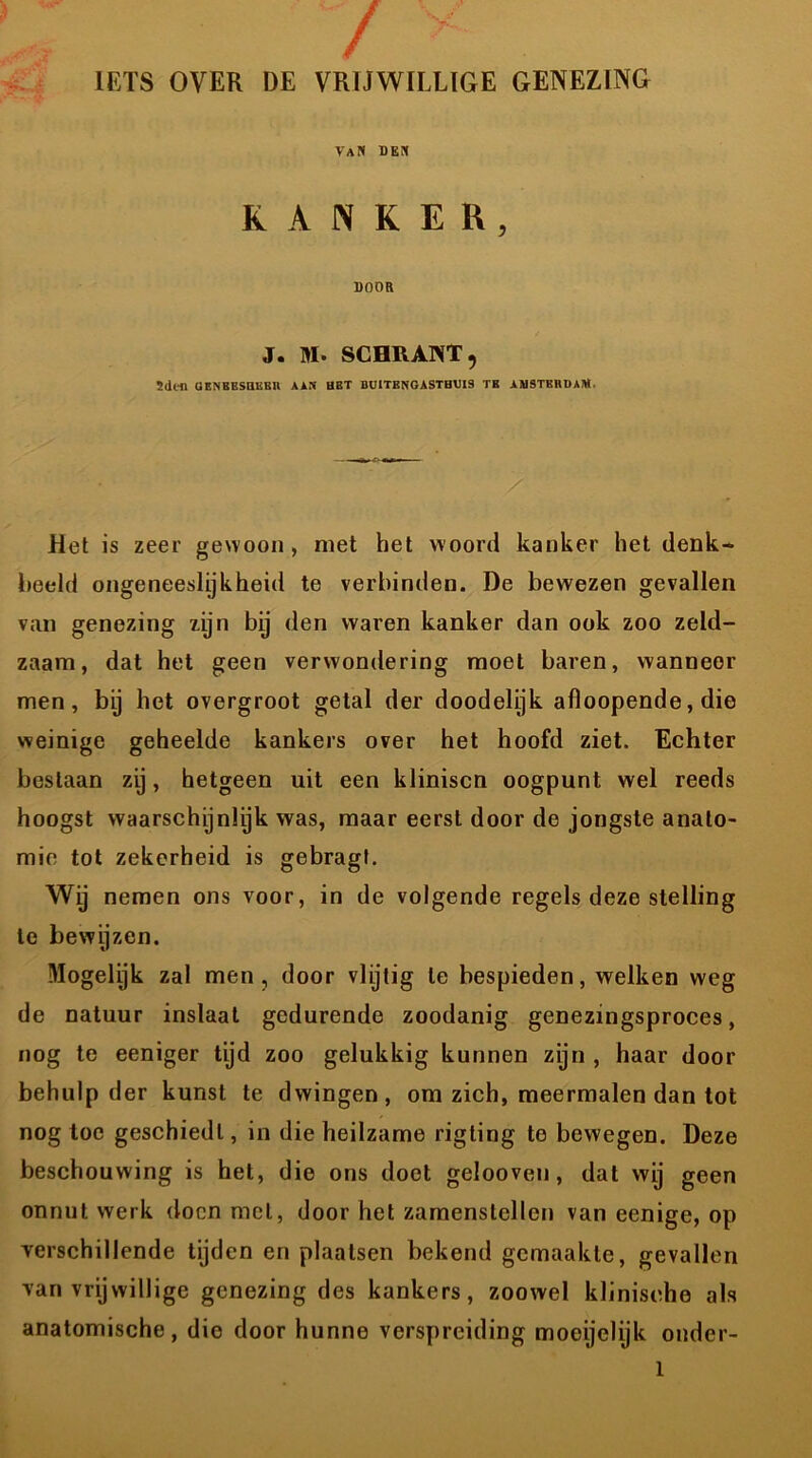 / y IETS OVER DE VRIJWILLIGE GENEZING VaN den KANKER, DOOR J. M. SCHRANT, Sdt-n OENBEsaiisn aan bbt buitbngasthuib tb amstbrdaiw. Het is zeer gewoon, met het woord kanker het denk- beeld ongeneeslijkheid te verbinden. De bewezen gevallen van genezing zijn bij den waren kanker dan ook zoo zeld- zaam, dat het geen verwondering moet baren, wanneer men, bij het overgroot getal der doodelijk afloopende, die weinige geheelde kankers over het hoofd ziet. Echter beslaan zij, hetgeen uit een kliniscn oogpunt wel reeds hoogst waarschijnlijk was, maar eerst door de jongste anato- mie tot zekerheid is gebragt. Wy nemen ons voor, in de volgende regels deze stelling te bewijzen. Mogelijk zal men, door vlijtig te bespieden, welken weg de natuur inslaat gedurende zoodanig genezingsproces, nog te eeniger tijd zoo gelukkig kunnen zijn , haar door behulp der kunst te dwingen, om zich, meermalen dan tot nog toe geschiedt, in die heilzame rigting te bewegen. Deze beschouwing is het, die ons doet gelooven, dat wij geen onnut werk doen met, door het zamenstellen van eenige, op verschillende tijden en plaatsen bekend gemaakte, gevallen van vrijwillige genezing des kankers, zoowel klinische als anatomische, die door hunne verspreiding mooijelijk onder-