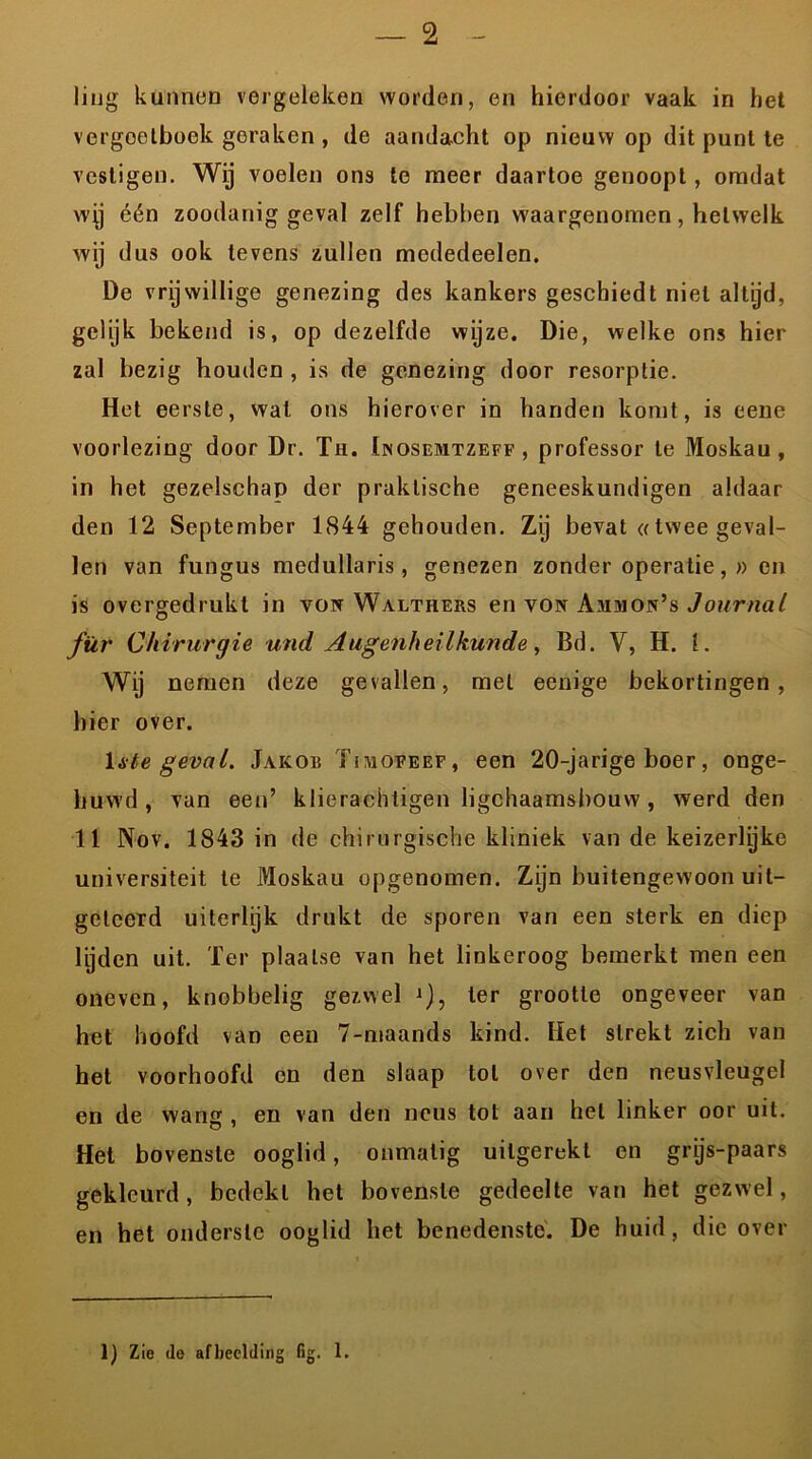 liug kunnen vergeleken worden, en hierdoor vaak in het vergeetboek geraken, de aandacht op nieuw op dit punt te vestigen. Wij voelen ons te meer daartoe genoopt, omdat wij één zoodanig geval zelf hebben waargenomen, hetwelk wij dus ook levens zullen modedeelen. De vrijwillige genezing des kankers geschiedt niet altijd, gelijk bekend is, op dezelfde wijze. Die, welke ons hier zal bezig houden , is de genezing door resorptie. Het eerste, wat ons hierover in handen komt, is eene voorlezing door Dr. Th. Inosemtzeff , professor te Moskau, in het gezelschap der praktische geneeskundigen aldaar den 12 September 1844 gehouden. Zij bevat «twee geval- len van fungus medullaris , genezen zonder operatie,» on is overgedrukt in vow Walthers en von Ammon’s Journal für Chirurgie und Augenheilkunde , Bd. V, H. 1. Wij nemen deze gevallen, met eenige bekortingen, bier over. 1 ate geval. Jakob Tiihofeep, een 20-jarige boer, onge- huwd , van een’ klierachtigen ligchaamsbouw, werd den 11 Nov. 1843 in de chirurgische kliniek van de keizerlijke universiteit te Moskau opgenomen. Zijn buitengewoon uit- geleerd uiterlijk drukt de sporen van een sterk en diep lijden uit. Ter plaatse van het linkeroog bemerkt men een oneven, knobbelig gezwel j), ter grootte ongeveer van het hoofd van een 7-maands kind. Het strekt zich van het voorhoofd en den slaap tol over den neusvleugel en de wang , en van den neus tot aan hel linker oor uit. Het bovenste ooglid, onmatig uilgerekt en grijs-paars gekleurd, bedekt het bovenste gedeelte van het gezwel, en het onderste ooglid het benedenste. De huid, die over lj Zie do afbeelding fig. 1.