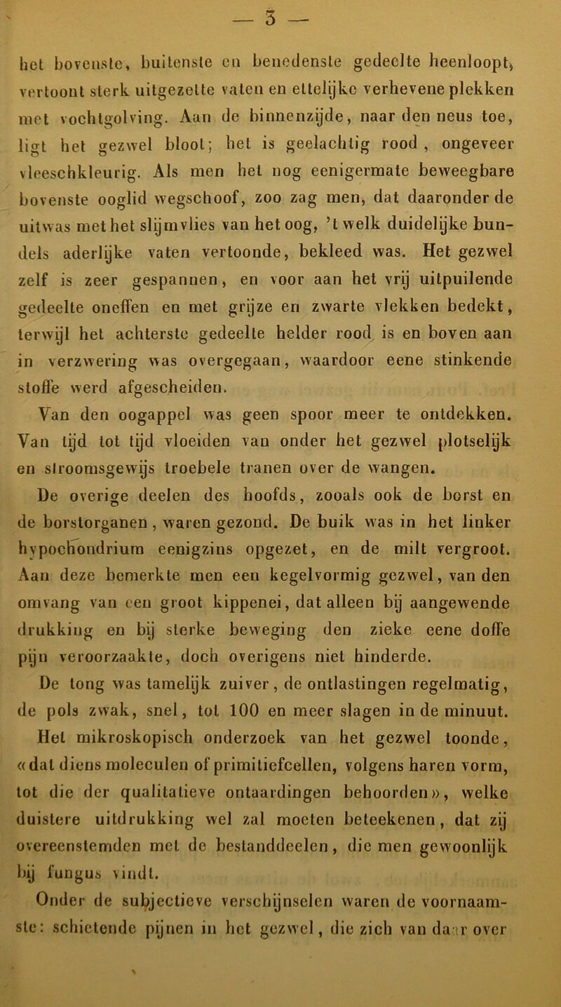 het bovenste, buitenste en benedenste gedeelte heenloopt, vertoont sterk uitgezelte vaten en ettelijke verhevene plekken met vochtgolving. Aan de binnenzijde, naar den neus toe, ligt het gezwel bloot; hel is gedachtig rood, ongeveer vleeschkleurig. Als men het nog eenigermale beweegbare bovenste ooglid wegschoof, zoo zag men, dat daaronder de uitwas met het slijmvlies van het oog, ’t welk duidelijke bun- dels aderlijke vaten vertoonde, bekleed was. Het gezwel zelf is zeer gespannen, en voor aan het vry uitpuilende gedeelte oneffen en met grijze en zwarte vlekken bedekt, terwijl het achterste gedeelte helder rood is en boven aan in verzwering was overgegaan, waardoor eene stinkende sloffe werd afgescheiden. Van den oogappel was geen spoor meer te ontdekken. Van lijd tot tijd vloeiden van onder het gezwel plotselyk en slroomsgewijs troebele tranen over de wangen. De overige deelen des hoofds, zooals ook de borst en O 7 de borstorganen, waren gezond. De buik was in het linker hvpochondrium eenigzins opgezet, en de milt vergroot. Aan deze bemerkte men een kegelvormig gezwel, van den omvang van een groot kippenei, dat alleen bij aangewende drukking en bij sterke beweging den zieke eene doffe pijn veroorzaakte, doch overigens niet hinderde. De tong was tamelijk zuiver, de ontlastingen regelmatig, de pols zwak, snel, tol 100 en meer slagen in de minuut. Hel mikroskopisch onderzoek van het gezwel toonde, «dal diens moleculen of primitiefcellen, volgens haren vorm, tot die der qualitalieve ontaardingen behoorden», welke duistere uitdrukking wel zal moeten beleekenen , dat zij overeenstemden met de beslanddeelen, die men gewoonlijk bij fungus vindt. Onder de subjectieve verschijnselen waren de voornaam- ste: schietende pijnen in het gezwel, die zich van da'rover