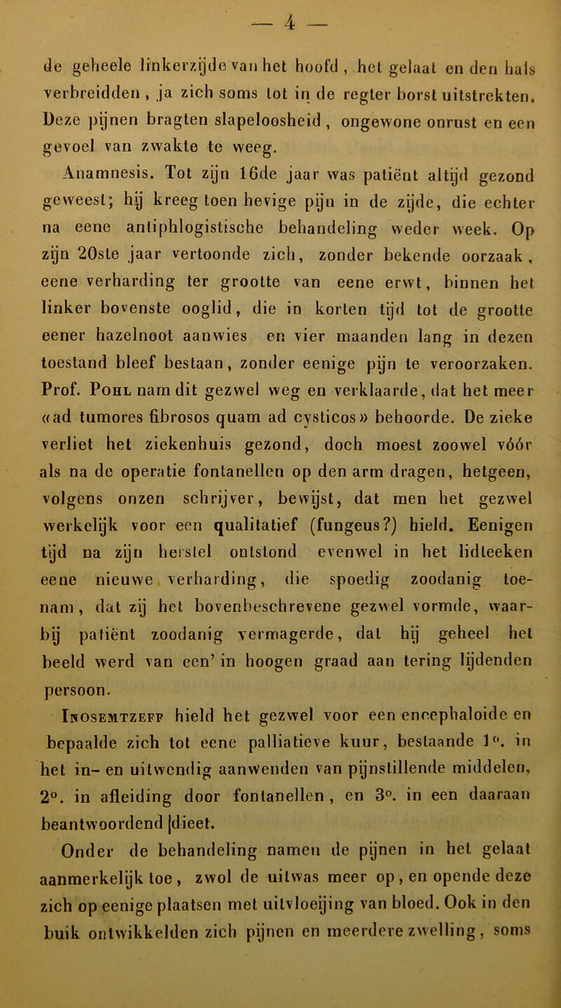 de geheele linkerzijde van het hoofd, hel gelaat enden hals verbreidden , ja zich soms lot in do regler borst uitstrekten. Deze pijnen braglen slapeloosheid , ongewone onrust en een gevoel van zwakte te weeg. Anamnesis. Tot zijn 16de jaar was patiënt altijd gezond geweest; hjj kreeg toen hevige pijn in de zijde, die echter na eene anliphlogistiseho behandeling weder week. Op zijn 20sle jaar vertoonde zich, zonder bekende oorzaak, eene verharding ter grootte van eene erwt, binnen het linker bovenste ooglid, die in korten tijd tot de grootte eener hazelnoot aanwies en vier maanden lang in dezen toestand bleef bestaan, zonder eenige pijn te veroorzaken. Prof. Pohl nam dit gezwel weg en verklaarde, dat het meer «ad tumores übrosos quam ad cysticos» behoorde. De zieke verliet het ziekenhuis gezond, doch moest zoowel vóór als na de operatie fontanellen op den arm dragen, hetgeen, volgens onzen schrijver, bewijst, dat men het gezwel werkelijk voor een qualitatief (fungeus?) hield. Eenigen tijd na zijn herstel ontstond evenwel in het lidleeken eene nieuwe verharding, die spoedig zoodanig toe- nam, dat zij het bovenbeschrevene gezwel vormde, waar- bij patiënt zoodanig vermagerde, dal hij geheel het beeld werd van een’ in hoogen graad aan tering lijdenden persoon. Inosemtzeff hield het gezwel voor een encephaloide en bepaalde zich tot eene palliatieve kuur, beslaande 1°. in het in- en uitwendig aanwenden van pijnstillende middelen, 2°. in afleiding door fontanellen , en 3°. in een daaraan beantwoordend (dieet. Onder de behandeling namen de pijnen in het gelaat aanmerkelijk toe , zwol de uitwas meer op , en opende deze zich op eenige plaatsen met uilvloeijing van bloed. Ook in den buik ontwikkelden zich pijnen en meerdere zwelling, soms