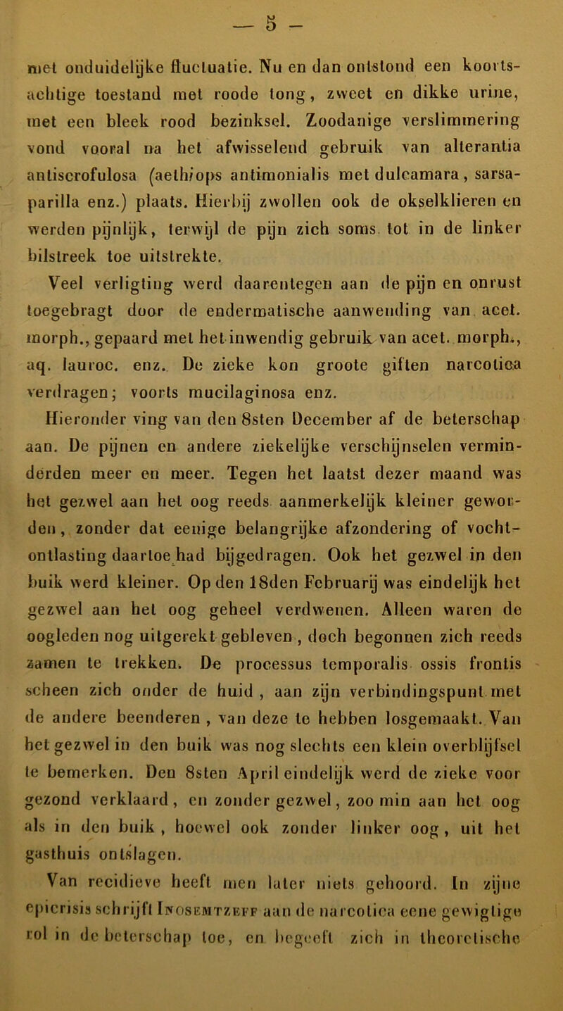 met onduidelijke fluctuatie. Nu en dan ontstond een koorls- achtige toestand met roode long, zweet en dikke urine, met een bleek rood bezinksel. Zoodanige verslimmering vond vooral na hel afwisselend gebruik van alterantia anliscrofulosa (aelhiops antimonialis met duleamara , sarsa- parilla enz.) plaats. Hierbij zwollen ook de okselklieren en werden pijnlijk, terwijl de pijn zich soms tot in de linker bilstreek toe uitslrekte. Veel verligting werd daarentegen aan de pijn en onrust toegebragt door de endermatische aanwending van acet. morph., gepaard met het inwendig gebruik van acet. morph., aq. lauroc. enz. De zieke kon groote giften narcotica verdragen; voorts mucilaginosa enz. Hieronder ving van den 8sten December af de beterschap aan. De pijnen en andere ziekelijke verschynselen vermin- derden meer en meer. Tegen het laatst dezer maand was het gezwel aan hel oog reeds aanmerkelyk kleiner gewor- den, zonder dat eenige belangrijke afzondering of vocht- ontlasting daartoe had bijgedragen. Ook het gezwel in den buik werd kleiner. Op den 18den Februarij was eindelijk het gezwel aan hel oog geheel verdwenen. Alleen waren de oogleden nog uitgerekt gebleven , doch begonnen zich reeds zamen te trekken. De processus temporalis ossis fronlis scheen zich onder de huid, aan zijn verbindingspunt met de andere beenderen , van deze te hebben losgemaakl. Van het gezwel in den buik was nog slechts een klein overblijfsel te bemerken. Den 8sten April eindelijk werd de zieke voor gezond verklaard, en zonder gezwel, zoomin aan het oog als in den buik, hoewel ook zonder linker oog, uit hel gasthuis ontslagen. Van recidieve heeft men later niets gehoord. In zijne epicrisis schrijft Ihosemtzeff aan de narcotica eene gewiglige rol in de beterschap toe, en begeeft zich in theoretische