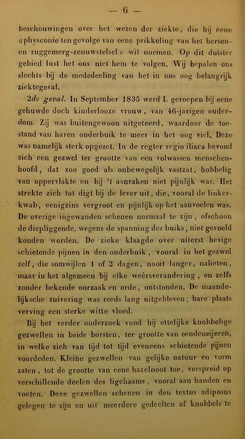 beschouwingen over het wezen der ziekte, die hij eene «physconie tengevolge van eenq prikkeling van hel hersen- en ruggemerg-zenuwstelsel » wil noemen. Op dit duister gebied lust het ons niet hem te volgen. Wij bepalen ons slechts bij de mededeeling van het in ons oog belangrijk ziektegeval. 2de geval. In September 1835 werd I. geroepen bij eene gehuwde doch kinderlooze vrouw, van 46-jarigen ouder- dom. Zij was buitengewoon uitgeteerd, waardoor de toe- stand van haren onderbuik te meer in het oog viel. Deze was namelijk sterk opgezet. In de regler regio iliaca bevond zich een gezwel ter grootte van een volwassen menschen- hoofd, dat zoo goed als onbewegelijk vastzat, hobbelig van oppervlakte en bij ’t aanraken niet pijnlijk was. Het strekte zich tot digt bij de lever uit, die, vooral de linker- kwab, eenigzins vergroot en pijnlijk op het aanvoelen was. De overige ingewanden schenen normaal te zijn , ofschoon de diepliggende, wegens de spanning des buiks, niet gevoeld konden worden. De zieke klaagde over uiterst hevige schietende pijnen in den onderbuik , vooral in het gezwel zelf, die somwijlen 1 of 2 dagen, nooit langer, nalieten, maar in het algemeen bij elke weersverandering, en zelfs zonder bekende oorzaak en orde, ontstonden. De maande- lyksche zuivering was reeds lang uitgebleven; hare plaats verving een sterke witte vloed. Bij het verder onderzoek vond hij ettelijke knobbelige gezwellen in beide borsten, ter grootte van eendeneijeren, in welke zich van tijd tot tijd eveneens schietende pijnen voordeden. Kleine gezwellen van gelijke natuur en vorm zaten, tot de grootte van eene hazelnoot toe, verspreid op verschillende deelen des ligchaarns , vooral aan handen en voeten. Deze gezwellen schenen in den tcxtus adiposus gelegen te zijn en uit meerdere gedeelten of knobbels te