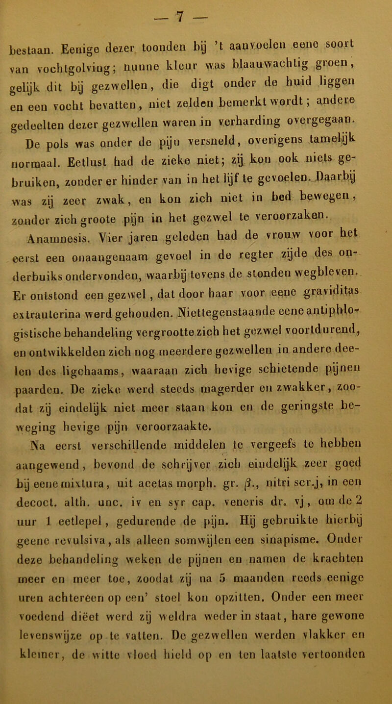 bestaan. Eenige dezer toonden bij ’t aan voelen eene soort van vochlgolviug; Hunne kleur was blaauwachtig groen, gelijk dit bij gezwellen, dio digt onder de huid liggen en een vocht bevatten, niet zelden bemerkt wordt; andere gedeelten dezer gezwellen waren in verharding overgegaan. De pols was onder de pijn versneld, overigens tamelijk normaal. Eetlust had de zieke niet; zij kon ook niets ge- bruiken, zonder er hinder van in het lijf te gevoelen. Daaibij was zij zeer zwak, en kon zich niet in bed bewegen, zonder zich groote pijn in het gezwel te veroorzaken. Anamnesis. Vier jaren geleden had de vrouw voor het eerst een onaangenaam gevoel in de regter zijde des on- derbuiks ondervonden, waarbij tevens de stonden wegbleven. Er ontstond een gezwel , dal door haar voor eene graviditas extraulerina werd gehouden. Niettegenstaande eene anUphlo- gistische behandeling vergrootte zich het gezwel voortdurend, en ontwikkelden zich nog meerdere gezwellen in andere dee- len des ligchaams, waaraan zich hevige schietende pijnen paarden. De zieke werd steeds magerder en zwakker, zoo- dat zij eindelijk niet meer staan kon en de geringste be- weging hevige pijn veroorzaakte. Na eerst verschillende middelen te vergeefs te hebben aangewend, bevond de schrijver zich eindelyk zeer goed bij eene mixlura, uit acetas morph. gr. (3., nitri scr.j, in oen decoct. alth. unc. iv en syr cap. veneris dr. vj, om de 2 uur 1 eetlepel, gedurende de pijn. Hij gebruikte hierbij geene revulsiva , als alleen somwijlen een sinapisme. Onder deze behandeling weken de pijnen en namen de krachten meer en meer toe, zoodat zij na 5 maanden reeds eenige uren achtereen op een’ stoel kon opzitten. Onder een meer voedend dieet werd zij weldra weder in staat, hare gewone levenswijze op te vatten. De gezwellen werden vlakker en kleiner, de witte vloed hield op en ten laatste vertoonden