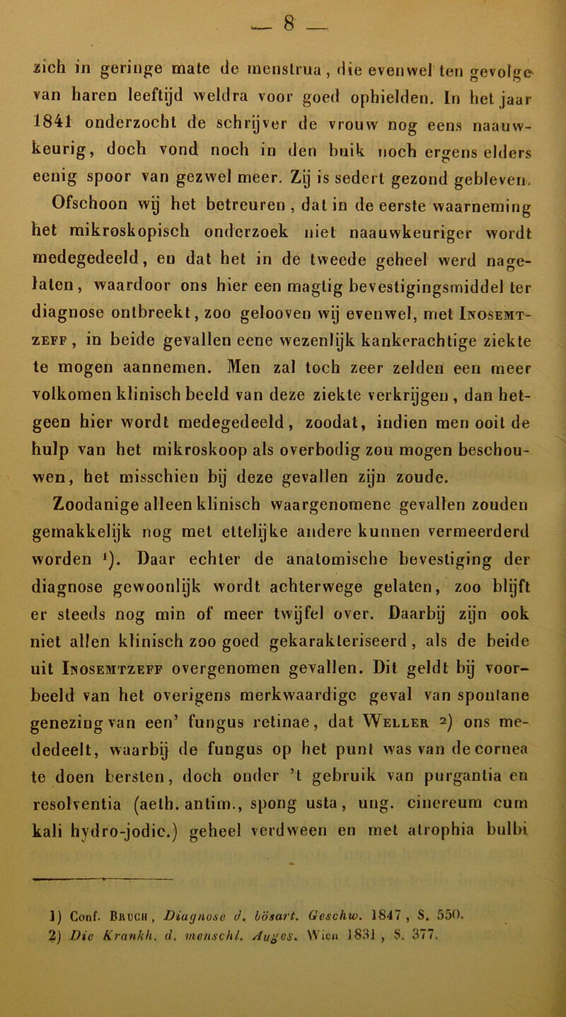 aioh in geringe mate de rnenslruu, die evenwel ten gevolge van haren leeftijd weldra voor goed ophielden. In hetjaar 1841 onderzocht de schryver de vrouw nog eens naauw- keurig, doch vond noch in den huik noch ergens elders eenig spoor van gezwel meer. Zij is sedert gezond gebleven. Ofschoon wy het betreuren , dat in de eerste waarneming het mikroskopisch onderzoek niet naauwkeuriger wordt medegedeeld, en dat het in de tweede geheel werd nage- laten, waardoor ons hier een magtig bevestigingsmiddel ter diagnose ontbreekt, zoo gelooven wij evenwel, met Inosemt- zeff , in beide gevallen eene wezenlijk kankerachtige ziekte te mogen aannemen. Men zal toch zeer zelden een meer volkomen klinisch beeld van deze ziekte verkrijgen , dan het- geen hier wordt medegedeeld, zoodat, indien men ooit de hulp van het mikroskoop als overbodig zou mogen beschou- wen, het misschien bij deze gevallen zijn zoude. Zoodanige alleen klinisch waargenomene gevallen zouden gemakkelijk nog met ettelijke andere kunnen vermeerderd worden 1). Daar echter de anatomische bevestiging der diagnose gewoonlyk wordt achterwege gelaten, zoo blijft er steeds nog min of meer twijfel over. Daarbij zijn ook niet allen klinisch zoo goed gekarakteriseerd, als de beide uit Inosemtzeff overgenomen gevallen. Dit geldt bij voor- beeld van het overigens merkwaardige geval van sponlane genezing van een’ fungus retinae, dat Weller 2) ons me- dedeelt, waarbij de fungus op het punt was van decornea te doen bersten, doch onder ’t gebruik van purganlia en resolventia (aeth. antiin., spong usta, ung. cinereum eurn kali hydro-jodic.) geheel verdween en met atrophia bulbi 1) Conf. Bkuch , Diagnose d. lösart. ticschw. 1847, S. 550. 2) Die Krankh. d. menschl. Auges. VVien 1831 , 8. 377.