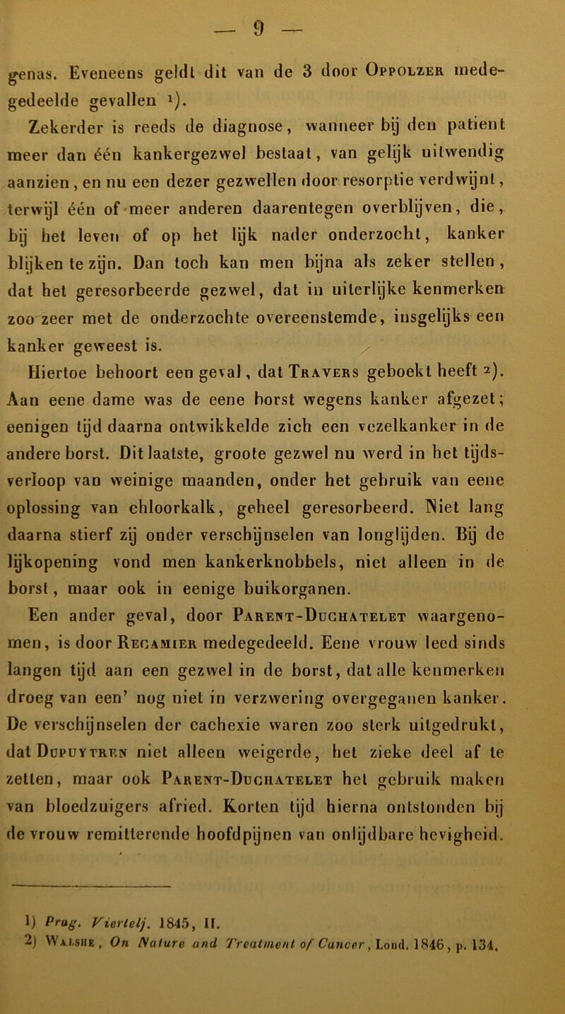 genas. Eveneens geldt dit van de 3 door Oppolzer mede- gedeelde gevallen 1 2). Zekerder is reeds de diagnose, wanneer bij den patiënt meer dan één kankergezwel bestaal, van gelijk uitwendig aanzien , en nu een dezer gezwellen door resorptie verdwijnt, terwijl één of meer anderen daarentegen overblijven, die, bij hel leven of op het lijk nader onderzocht, kanker blijken te zijn. Dan toch kan men bijna als zeker stellen, dat het geresorbeerde gezwel, dal in uileriyke kenmerken zoo zeer met de onderzochte overeenstemde, insgelijks een kanker geweest is. Hiertoe behoort een geval, dat Travers geboekt heeft 2). Aan eene dame was de eene borst wegens kanker afgezet; eenigen tijd daarna ontwikkelde zich een vezelkanker in de andere borst. Dit laatste, groote gezwel nu w erd in bet tijds- verloop van weinige maanden, onder het gebruik van eene oplossing van chloorkalk, geheel geresorbeerd. IN iet lang daarna stierf zij onder verschijnselen van longlijden. Bij de lijkopening vond men kankerknobbels, niet alleen in de borst, maar ook in eenige buikorganen. Een ander geval, door Parent-Duchatelet waargeno- men, is door Regamier medegedeeld. Eene vrouw leed sinds langen tijd aan een gezwel in de borst, dat alle kenmerken droeg van een’ nog niet in verzwering overgeganen kanker. De verschijnselen der cachexie waren zoo sterk uilgedrukl, dat Düpuytren niet alleen weigerde, het zieke deel af te zetten, maar ook Parent-Duciiatelet het gebruik maken van bloedzuigers afried. Korten tijd hierna ontstonden bij de vrouw remitterende hoofdpijnen van onlijdbare hevigheid. 1) Prag. Viortelj. 1845, tt. 2) W ai.she , On Nature and Treatment of Cuncer, Lood. 1846, p. 134.