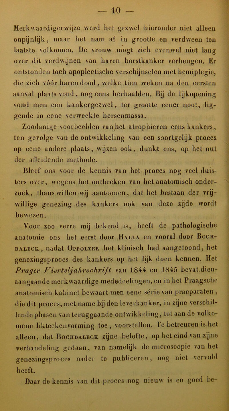 Merkwaardigerwijze werd het gezwel hieronder niet alleen onpijnlijk, maar het nam af in grootte en verdween ten laatste volkomen. Do vrouw mogt zich evenwel niet lang over dit verdwijnen van haren borstkanker verheugen. Er ontstonden toch apoplectische verschijnselen met hemiplegie, die zich vóór haren dood, welke tien weken na den eersten aanval plaats vond , nog eens herhaalden. By de lijkopening vond men een kankergezwel, ter grootte eener noot, lig- gende in eene verweekte hersenmassa. Zoodanige voorbeelden van het atrophieren eens kankers, ten gevolge van de ontwikkeling van een soortgelyk proces op eene andere plaats, wijzen ook, dunkt ons, op het nut der afleidende methode. Bleef ons voor de kennis van het proces nog veel duis- ters over, wegens het ontbreken van het anatomisch onder- zoek, thans willen wij aantoonen, dat het bestaan der vrij- willige genezing des kankers ook van deze zijde wordt bewezen. Voor zoo verre mij bekend is, heeft de pathologische anatomie ons het eerst door Halla en vooral door Boch- dalegk, nadat Oppolzer het klinisch had aangeloond, het genezingsproces des kankers op het lijk doen kennen. Het Prager Pierteljahrschrift van 1844 en 1845 bevat dien- aangaande merkwaardige mededeelingen, en in het Praagsche anatomisch kabinet bewaart men eene série van praeparaten , dio dit proces, met name bij den leverkanker, in zijne verschil- lende phasen van teruggaande ontwikkeling, tol aan de volko- rnene likteekenvorming toe , voorstellen. Te betreuren is het alleen, dat Bocudaleck zijne belofte, op het eind van zijne verhandeling gedaan, van namelijk de microscopie van het genezingsproces nader te publiceren , nog niet vervuld hoeft. nieuw is en goed be- Daar de kennis van dit proces nog