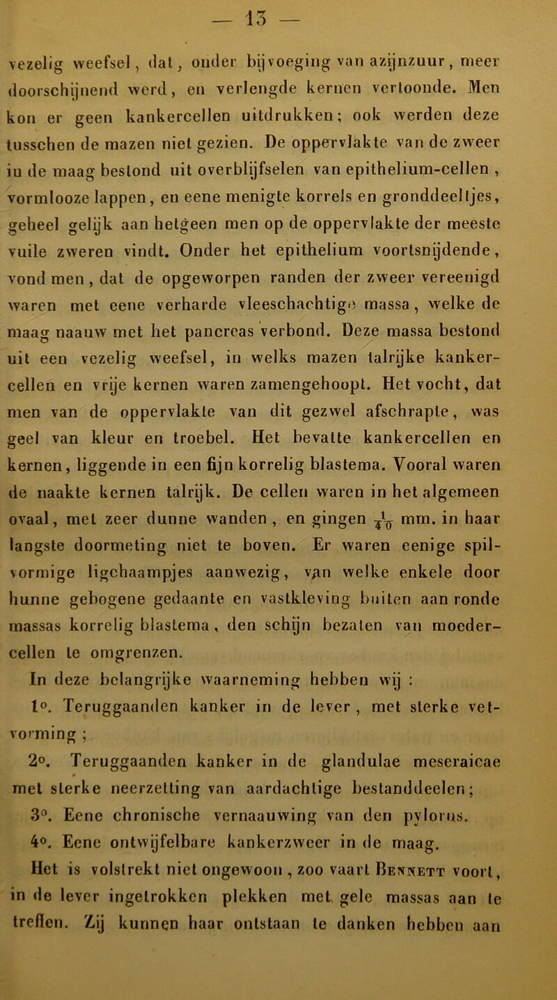 vezelig weefsel, dat, onder bij voeging van azijnzuur, meer doorschijnend werd, en verlengde kernen vertoonde. Men kon er geen kankercellen uitdrukken; ook werden deze tusschen de mazen niet gezien. De oppervlakte van de zweer iu de maag bestond uit overblijfselen van epithelium-cellen , vormlooze lappen, en eene menigte korrels en gronddeeltjes, geheel gelijk aan hetgeen men op de oppervlakte der meeste vuile zweren vindt. Onder het epithelium voorlsnijdende, vond men , dat de opgeworpen randen der zweer vereenigd waren met eene verharde vleeschaehtige massa, welke de maag naauw met het pancreas verbond. Deze massa bestond uit een vezelig weefsel, iu welks mazen talrijke kanker- cellen en vrije kernen waren zamengehoopt. Het vocht, dat men van de oppervlakte van dit gezwel afschrapte, was geel van kleur en troebel. Het bevatte kankercellen en kernen, liggende in een fijn korrelig blastema. Vooral waren de naakte kernen talrijk. De cellen waren in het algemeen ovaal, met zeer dunne wanden , en gingen mm. in haar langste doormeting niet te boven. Er waren eenige spil- vormige ligchaampjes aanwezig, van welke enkele door hunne gebogene gedaante en vastkleving builen aan ronde massas korrelig blastema , den schijn bezaten van moeder- cellen te omgrenzen. In deze belangrijke waarneming hebben wij : t°. Teruggaanden kanker in de lever , met sterke vet- vorming ; 2°. Teruggaanden kanker in de glandulae meseraicae met sterke neerzelting van aardachlige bestanddeelen; 3°. Eene chronische vernaauwing van den pylorus. Eene ontwijfelbare kankerzweer in de maag. Het is volstrekt niet ongewoon , zoo vaart Bennett voort, in de lever ingetrokken plekken met gele massas aan te treflen. Zuj kunnen haar ontstaan te danken hebben aan
