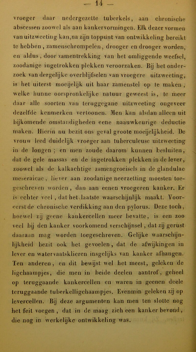 vroeger daar nedergezette tuberkels, aan chronische abscessen zoowel als aan kankervormingen. Elk dezer vormen van uilzweeliug kan,na zijn toppunt van ontwikkeling bereikt te hebben , zamensehrompelen, drooger en drooger worden, en aldus, door zamenlrekking van het omliggende weefsel, zoodanige ingetrokken plekken veroorzaken. Bij hel onder- zoek van dergelijke overblijfselen van vroegere uitzweeting, is het uiterst moeijelijk uil haar zamenstei op te maken , welke hunne oorspronkelijke natuur geweest is, te meer daar alle soorten van teruggegane uitzweeting ongeveer dezelfde kenmerken verloonen. Men kan alsdan alleen uit bijkomende omstandigheden eene naauwkeurige deductie maken. Hierin nu bezit ons geval groote moeijelijkheid. De vrouw leed duidelijk vroeger aan luberculeuse uitzweeting in de longen ; en men zoude daarom kunnen besluiten, dat de gele massas en de ingetrokken plekken in de lever, zoowel als de kalkachtige zamengroeisels in de glandulae meseraicae , liever aan zoodanige neerzetting moesten toe- geschreven worden , dan aan eenen vroegeren kanker. Er is echter veel , dat het laatste waarschijnlijk maakt. Voor- eerst de chronische verdikking aan den pylorus. Deze toch, hoewel zy geene kankercellen meer bevatte, is ecu zoo veel by den kanker voorkomend verschijnsel , dat zij gerust daaraan mag worden loegeschreven. Gelijke waarschyn- lijkheid bezit ook het gevoelen, dat de afwijkingen in lever en watervaatsklieren insgelijks van kanker afhangen. Ten anderen, en dit bewijst wel het meest, geleken de Jigchaampjes, die men in beide deelen aanlrof, geheel op teruggaande kankercellen en waren in geenen deele teruggaande tuberkelligchaampjes. Evenmin geleken zij op levercellen. Bij deze argumenten kan men ten slotte nog het feil voegen , dat in de maag zich een kanker bevond , die nog in werkelijke ontwikkeling was.