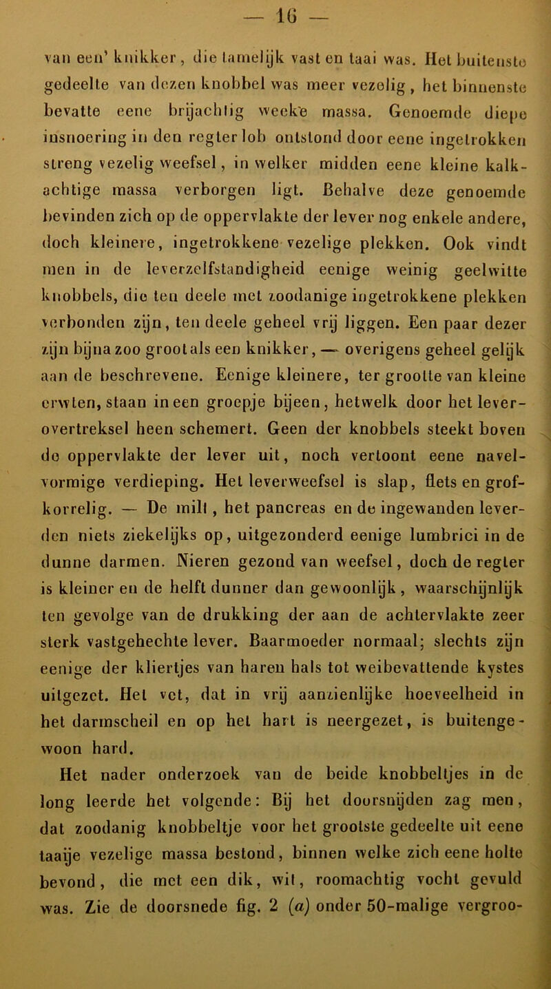 van een’ knikker , die lamelijk vast en taai was. Hel buitenste gedeelte van dezen knobbel was meer vezolig , het binnenste bevatte eene brijachlig weck'e massa. Genoemde diepe insnoering in den regter lob ontstond door eene ingetrokken streng vezelig weefsel, in welker midden eene kleine kalk- achtige massa verborgen ligt. Behalve deze genoemde bevinden zich op de oppervlakte der lever nog enkele andere, doch kleinere, ingetrokkene vezelige plekken. Ook vindt men in de leverzelfstandigheid eenige weinig geelwitte knobbels, die ten deele met zoodanige ingetrokkene plekken verbonden zijn, ten deele geheel vry liggen. Een paar dezer zijn bijna zoo groolals een knikker, —- overigens geheel gelyk aan de beschrevene. Eenige kleinere, ter grootte van kleine erwten, staan ineen groepje bijeen, hetwelk door het lever- overtreksel heen schemert. Geen der knobbels steekt boven de oppervlakte der lever uit, noch vertoont eene navel- vormige verdieping. Het leverweefsel is slap, flets en grof- korrelig. — De mill , het pancreas en de ingewanden lever- den niets ziekelijks op, uitgezonderd eenige lumbrici in de dunne darmen. Nieren gezond van weefsel, doch de regter is kleiner en de helft dunner dan gewoonlyk , waarschijnlyk ten gevolge van de drukking der aan de achtervlakte zeer sterk vastgehechte lever. Baarmoeder normaal; slechts zijn eenige der kliertjes van haren hals tot weibevattende kystes uitgezet. Hel vet, dat in vry aanzienlyke hoeveelheid in het darmscheil en op hel hart is neergezet, is buitenge- woon hard. Het nader onderzoek van de beide knobbeltjes in de long leerde het volgende: Bij het doorsnijden zag men, dat zoodanig knobbeltje voor het grootste gedeelte uit eene taaije vezelige massa bestond, binnen welke zich eene holte bevond, die met een dik, wil, roomachtig vocht gevuld was. Zie de doorsnede fig. 2 (a) onder 50-malige vergroo-